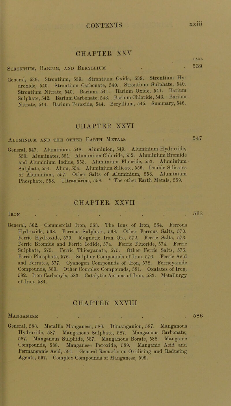 CHAPTER XXV Strontium, Barium, and Beryllium • General, 539. Strontium, 539. Strontium Oxide, 539. Strontium Hy- droxide, 540. Strontium Carbonate, 540. Strontium Sulphate, 540. Strontium Nitrate, 540. Barium, 541. Barium Oxide, 541. Barium Sulphate, 542. Barium Carbonate, 543. Barium Chloride, 543. Barium Nitrate, 544. Barium Peroxide, 544. Beryllium, 545. Summary, 546. CHAPTER XXVI Aluminium and the other Earth Metals General, 547. Aluminium, 548. Aluminion, 54.9. Aluminium Hydroxide, 550. Aluminates, 551. Aluminium Chloride, 552. Aluminium Bromide and Aluminium Iodide, 553. Aluminium Fluoride, 553. Aluminium Sulphate, 554. Alum, 554. Aluminium Silicate, 556. Double Silicates of Aluminium, 557. Other Salts of Aluminium, 558. Aluminium Phosphate, 558. Ultramarine, 558. * The other Earth Metals, 559. CHAPTER XXVII Iron ........ General, 562. Commercial Iron, 563. The Ions of Iron, 564. Ferrous Hydroxide, 568. Ferrous Sulphate, 568. Other Ferrous Salts, 570. Feme Hydroxide, 570. Magnetic Iron Ore, 572. Ferric Salts, 573. Feme Bromide and Ferric Iodide, 574. Ferric Fluoride, 574. Ferric Sulphate, 575. Ferric Thiocyanate, 575. Other Ferric Salts, 576. Feme Phosphate, 576. Sulphur Compounds of Iron, 576. Ferric Acid and Ferrates, 577. Cyanogen Compounds of Iron, 578. Ferricyanide Compounds, 580. Other Complex Compounds, 581. Oxalates of Iron, 582. Iron Carbonyls, 583. Catalytic Actions of Iron, 583. Metallurgy of Iron, 584. CHAPTER XXVIII Manganese ....... General, 586. Metallic Manganese, 586. Dimanganion, 587. Manganous Hydroxide, 587. Manganous Sulphate, 587. Manganous Carbonate, 587. Manganous Sulphide, 587. Manganous Borate, 588. Manganic Compounds, 588. Manganese Peroxide, 589. Manganic Acid and Permanganic Acid, 591. General Remarks on Oxidising and Reducing Agents, 597. Complex Compounds of Manganese, 599. I’AI IE 539 547 562 586