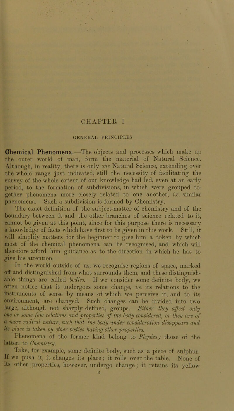 GENERAL PRINCIPLES Chemical Phenomena.—The objects and processes which make up the outer world of man, form the material of Natural Science. Although, in reality, there is only one Natural Science, extending over the whole range just indicated, still the necessity of facilitating the survey of the whole extent of our knowledge had led, even at an early period, to the formation of subdivisions, in which were grouped to- gether phenomena more closely related to one another, i.e. similar phenomena. Such a subdivision is formed by Chemistry. The exact definition of the subject-matter of chemistry and of the boundary between it and the other branches of science related to it, cannot be given at this point, since for this purpose there is necessary a knowledge of facts which have first to be given in this work. Still, it will simplify matters for the beginner to give him a token by which most of the chemical phenomena can be recognised, and which will therefore afford him guidance as to the direction in which he has to give his attention. In the world outside of us, we recognise regions of space, marked off and distinguished from what surrounds them, and these distinguish- able things are called bodies. If we consider some definite body, we often notice that it undergoes some change, i.e. its relations to the instruments of sense by means of which we perceive it, and to its environment, are changed. Such changes can be divided into two large, although not sharply defined, groups. Either they affect only one or some few relations and properties of the body considered, or they are of a more radical nature, such that the body under consideration disappears and its place is taken by other bodies having other properties. Phenomena of the former kind belong to Physics; those of the latter, to Chemistry. Take, for example, some definite body, such as a piece of sulphur. If we push it, it changes its place; it rolls over the table. None of its other properties, however, undergo change; it retains its yellow B