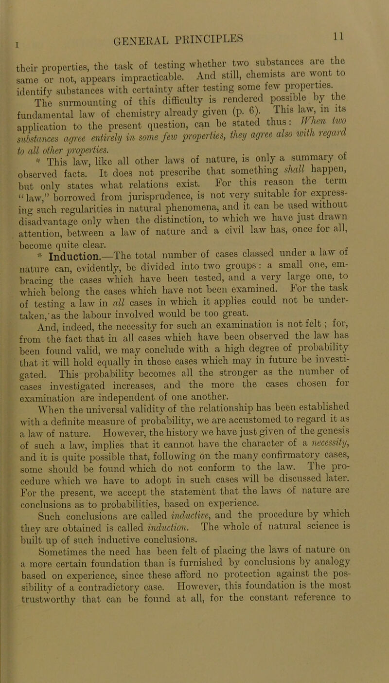 their properties, the task of testing whether two substances are the same or not, appears impracticable. And still, chemists are wont to identify substances with certainty after testing some few properties The surmounting of this difficulty is rendered possible by the fundamental law of chemistry already given (p. 6). This law in its application to the present question, can be stated thus: 11 hen iuo substances agree entirely in some few properties, they agree also with regaid to all other properties. , * This law, like all other laws of nature, is only a summary of observed facts. It does not prescribe that something shall happen, but only states what relations exist. For this reason the term “law,” borrowed from jurisprudence, is not very suitable for express- ing such regularities in natural phenomena, and it can be used without disadvantage only when the distinction, to which we have just drawn attention, between a law of nature and a civil law has, once for all, become quite clear. , # Induction. The total number of cases classed under a law ol nature can, evidently, be divided into two groups: a small one, em- bracing the cases which have been tested, and a very large one, to which belong the cases which have not been examined. For the task of testing a law in all cases in Avhich it applies could not be unclei- taken/as the labour involved would be too great. And, indeed, the necessity for such an examination is not felt; for, from the fact that in all cases which have been observed the law has been found valid, we may conclude with a high degree of probability that it will hold equally in those cases which may in future be investi- gated. This probability becomes all the stronger as the number of cases investigated increases, and the more the cases chosen foi examination are independent of one another. When the universal validity of the relationship has been established with a definite measure of probability, we are accustomed to regard it as a law of nature. However, the history we have just given of the genesis of such a law, implies that it cannot have the character of a necessity, and it is quite possible that, following on the many confirmatory cases, some should be found which do not conform to the law. The pro- cedure which we have to adopt in such cases will be discussed later. For the present, we accept the statement that the laAvs of nature are conclusions as to probabilities, based on experience. Such conclusions are called inductive, and the procedure by Avhich they are obtained is called induction. The Avhole of natural science is built up of such inductive conclusions. Sometimes the need has been felt of placing the laAArs of nature on a more certain foundation than is furnished by conclusions by analogy based on experience, since these afford no protection against the pos- sibility of a contradictory case. HoAvever, this foundation is the most trustworthy that can be found at all, for the constant reference to