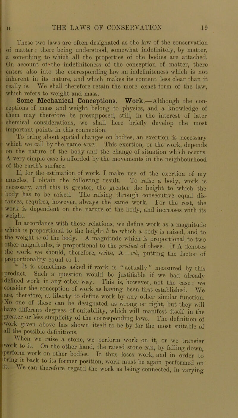 These two laws are often designated as the law of the conservation of matter; there being understood, somewhat indefinitely, by matter, a something to which all the properties of the bodies are attached. On account of*the indefinitencss of the conception of matter, there enters also into the corresponding law an indefiniteness which is not inherent in its nature, and which makes its content less clear than it really is. We shall therefore retain the more exact form of the law, which refers to weight and mass. Some Mechanical Conceptions. Work.—Although the con- ceptions of mass and weight belong to physics, and a knowledge of them may therefore be presupposed, still, in the interest of later chemical considerations, we shall here briefly develop the most important points in this connection. To bring about spatial changes on bodies, an exertion is necessary which we call by the name work. This exertion, or the work, depends on the nature of the body and the change of situation which occurs. A very simple case is afforded by the movements in the neighbourhood of the earth’s surface. If, for the estimation of work, I make use of the exertion of my muscles, I obtain the following result. To raise a body, work is necessary, and this is greater, the greater the height to which the body has to be raised. The raising through consecutive equal dis- tances, requires, however, always the same work. For the rest, the work is dependent on the nature of the body, and increases with its weight. In accordance with these relations, we define work as a magnitude which is proportional to the height h to which a body is raised, and to the weight w of the body. A magnitude which is proportional to two other magnitudes, is proportional to the product of these. If A denotes the work, we should, therefore, write, A_ = wli, putting the factor of proportionality equal to 1. * If is sometimes asked if work is “actually” measured by this product. Such a question would be justifiable if we had already defined work in any other way. This is, however, not the case ; we consider the conception of work as having been first established. We are, therefore, at liberty to define work by any other similar function. No one of these can be designated as wrong or right, but they will have different degrees of suitability, which will manifest itself in the greater or less simplicity of the corresponding laws. The definition of work given above has shown itself to be by far the most suitable of all the possible definitions. When we raise a stone, we perform work on it, or we transfer work to it. On the other hand, the raised stone can, by falling down, perform work on other bodies. It thus loses work, and in order to bring it back to its former position, work must be again performed on it. We can therefore regard the work as being connected, in varying