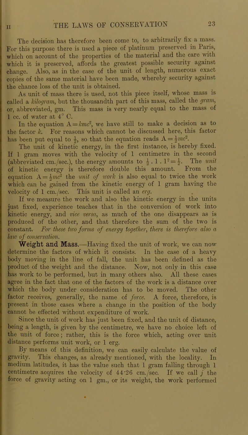 The decision has therefore been come to, to arbitrarily fix a mass. For this purpose there is used a piece of platinum preserved in Paris, which on account of the properties of the material and the care with which it is preserved, affords the greatest possible security against change. Also, as in the case of the unit of length, numerous exact copies of the same material have been made, whereby security against the chance loss of the unit is obtained. As unit of mass there is used, not this piece itself, whose mass is called a kilogram, but the thousandth part of this mass, called the gram, or, abbreviated, gm. This mass is very nearly equal to the mass of 1 cc. of water at 4° C. In the equation A = kmc~, we have still to make a decision as to the factor k. For reasons which cannot be discussed here, this factor has been put equal to 4, so that the equation reads A = bnc2. The unit of kinetic energy, in the first instance, is hereby fixed. If 1 gram moves with the velocity of 1 centimetre in the second (abbreviated cm./sec.), the energy amounts to i. 1 . 12 = J. The unit of kinetic energy is therefore double this amount. From the equation A = fmc'2 the unit of work is also equal to twice the work which can be gained from the kinetic energy of 1 gram having the velocity of 1 cm./sec. This unit is called an erg. If we measure the work and also the kinetic energy in the units just fixed, experience teaches that in the conversion of work into kinetic energy, and vice versa, as much of the one disappears as is produced of the other, and that therefore the sum of the two is constant. For these hvo forms of energy together, there is therefore also a lavj of conservation. Weight and Mass.—Having fixed the unit of work, we can now determine the factors of which it consists. In the case of a heavy body moving in the line of fall, the unit has been defined as the product of the weight and the distance. Now, not only in this case has work to be performed, but in many others also. All these cases agree in the fact that one of the factors of the work is a distance over which the body under consideration has to be moved. The other factor receives, generally, the name of force. A force, therefore, is present in those cases where a change in the position of the body cannot be effected without expenditure of work. Since the unit of work has just been fixed, and the unit of distance, being a length, is given by the centimetre, we have no choice left of the unit of force; rather, this is the force which, acting over unit distance performs unit work, or 1 erg. By means of this definition, we can easily calculate the value of gravity. This changes, as already mentioned, with the locality. In medium latitudes, it has the value such that 1 gram falling through 1 centimetre acquires the velocity of 44“26 cm./sec. If we call j the force of gravity acting on 1 gm., or its weight, the work performed