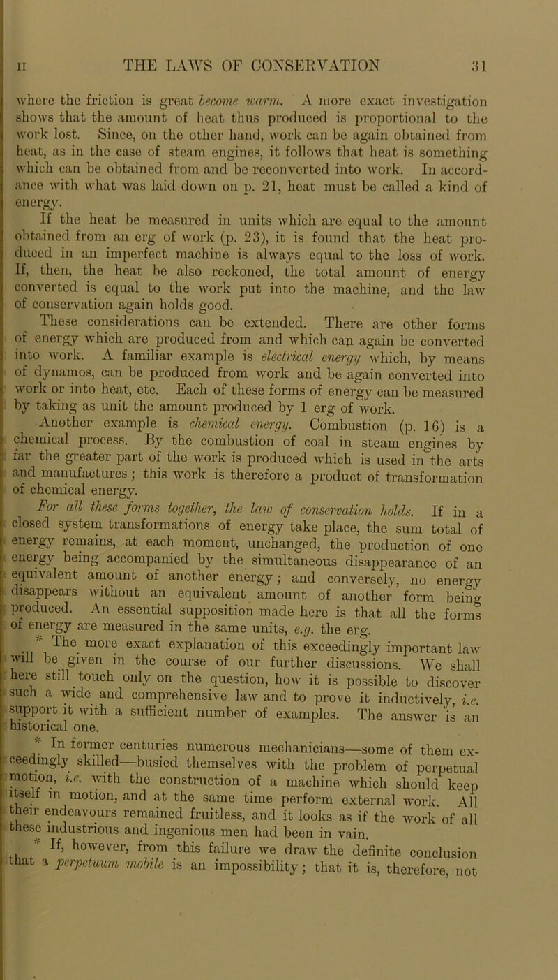 where the friction is great become warm. A more exact investigation shows that the amount of heat thus produced is proportional to the work lost. Since, on the other hand, work can be again obtained from heat, as in the case of steam engines, it follows that heat is something which can be obtained from and be reconverted into work. In accord- ance with what was laid down on p. 21, heat must be called a kind of energy. If the heat be measured in units which are equal to the amount obtained from an erg of work (p. 23), it is found that the heat pro- duced in an imperfect machine is always equal to the loss of work. If, then, the heat be also reckoned, the total amount of energy converted is equal to the work put into the machine, and the law of conservation again holds good. These considerations can be extended. There are other forms of energy which are produced from and which can again be converted into work. A familiar example is electrical energy which, by means of dynamos, can be produced from work and be again converted into work or into heat, etc. Each of these forms of energy can be measured by taking as unit the amount produced by 1 erg of work. Another example is chemical energy. Combustion (p. 16) is a chemical process. By the combustion of coal in steam engines by far the greater part of the work is produced which is used in the arts and manufactures; this work is therefore a product of transformation of chemical energy. For all these forms together, the law of conservation holds. If in a closed system transformations of energy take place, the sum total of energy remains, at each moment, unchanged, the production of one eneigy being accompanied by the simultaneous disappearance of an equivalent amount of another energy; and conversely, no energy disappears without an equivalent amount of another form bein°- produced. An essential supposition made here is that all the forms of energy are measured in the same units, e.g. the erg. The moie exact explanation of this exceedingly important law will be given in the course of our further discussions. We shall here stdl _ touch only on the question, how it is possible to discover such a wide and comprehensive law and to prove it inductively, i.e. support it with a sufficient number of examples. The answer is an historical one. * In former centuries numerous mechanicians—some of them ex- ceedingly skilled—busied themselves with the problem of perpetual motion, i.e. with the construction of a machine which should keep itself in motion, and at the same time perform external work. All their endeavours remained fruitless, and it looks as if the work of all these industrious and ingenious men had been in vain. ' If, however, from this failure we draw the definite conclusion that a perpctuum mobile is an impossibility; that it is, therefore, not