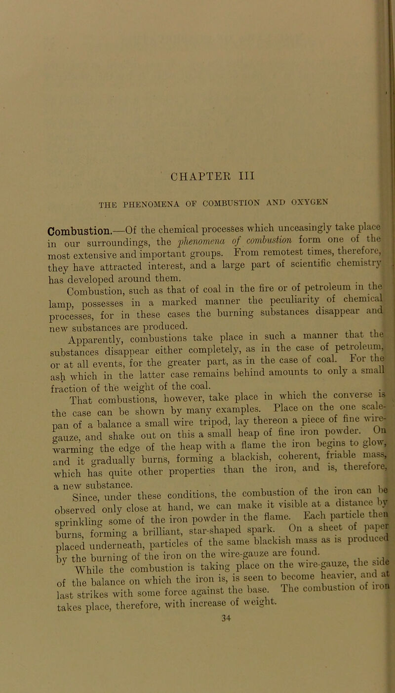 CHAPTER III THE phenomena of combustion and oxygen Combustion.—Of the chemical processes which unceasingly take place in our surroundings, the phenomena of combustion form one of the most extensive and important groups. From remotest times, therefore, they have attracted interest, and a large part of scientific chemistry has developed around them. Combustion, such as that of coal in the fire or of petroleum m the lamp, possesses in a marked manner the peculiarity of chemical processes, for in these cases the burning substances disappear and new substances are produced. _ . , Apparently, combustions take place in such a manner that the substances disappear either completely, as m the case of petroleum, or at all events, for the greater part, as in the case of coal Tor the ash which in the latter case remains behind amounts to only a small fraction of the weight of the coal. _ That combustions, however, take place in which the converse is the case can be shown by many examples. Place on the one scale- pan of a balance a small wire tripod, lay thereon a piece of fine wirej crauze, and shake out on this a small heap of fine iron powder. On warming the edge of the heap with a flame the iron begins to glow, and it gradually burns, forming a blackish, coherent, friable mas,, which has quite other properties than the iron, and is, theie oie, Since, under these conditions, the combustion of the iron can be observed only close at hand, we can make it visible at a distance \y sprinkling some of the iron powder in the flame. Each particle then burns forming a brilliant, star-shaped spark. On a sheet of paper placed underneath, particles of the same blackish mass as is produced bv the burning of the iron on the wire-gauze are found. 7 While the combustion is taking place on the wire-gauze, the sidj thp balance on which the iron is, is seen to become heavier, and at Strikes'wth some f„,ce against the base The combustion of .to. takes place, therefore, with increase of weight.