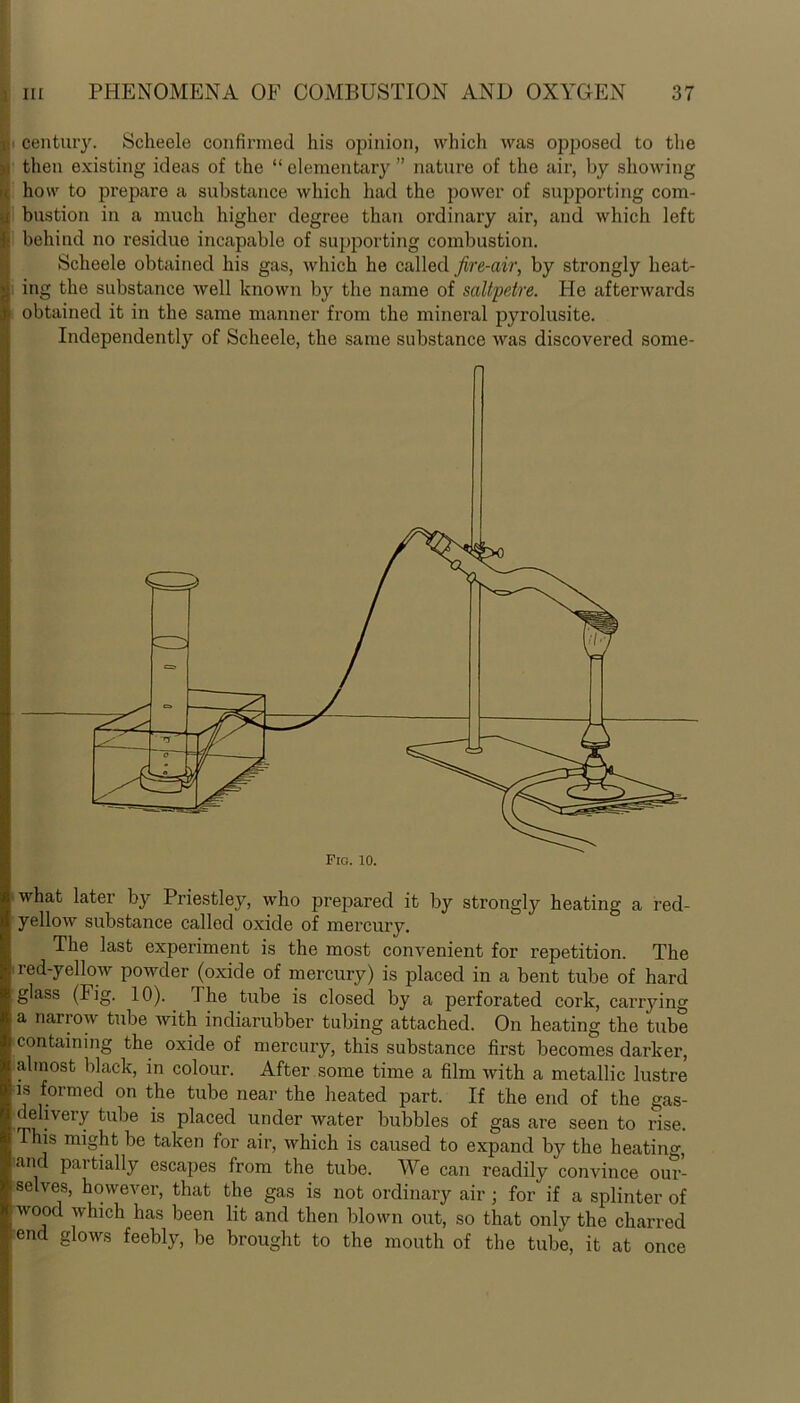 gjj< century. Scheele confirmed his opinion, which was opposed to the u then existing ideas of the “ elementary ” nature of the air, by showing . how to prepare a substance which had the power of supporting com- ■ ! bustion in a much higher degree than ordinary air, and which left I; behind no residue incapable of supporting combustion. Scheele obtained his gas, which he called fire-air, by strongly lieat- g| ing the substance well known by the name of saltpetre. He afterwards A. obtained it in the same manner from the mineral pyrolusite. Independently of Scheele, the same substance was discovered some- Fio. 10. what later by Priestley, who prepared it by strongly heating a red- yellow substance called oxide of mercury. The last experiment is the most convenient for repetition. The red-yellow powder (oxide of mercury) is placed in a bent tube of hard glass (Fig. 10). rl he tube is closed by a perforated cork, carrying a narrow tube with indiarubber tubing attached. On heating the tube containing the oxide of mercury, this substance first becomes darker, almost black, in colour. After some time a film with a metallic lustre is formed on the tube near the heated part. If the end of the gas- delivery tube is placed under water bubbles of gas are seen to rise. This might be taken for air, which is caused to expand by the heating, and partially escapes from the tube. We can readily convince our- selves, however, that the gas is not ordinary air ; for if a splinter of wood which has been lit and then blown out, so that only the charred end glows feebly, be brought to the mouth of the tube, it at once