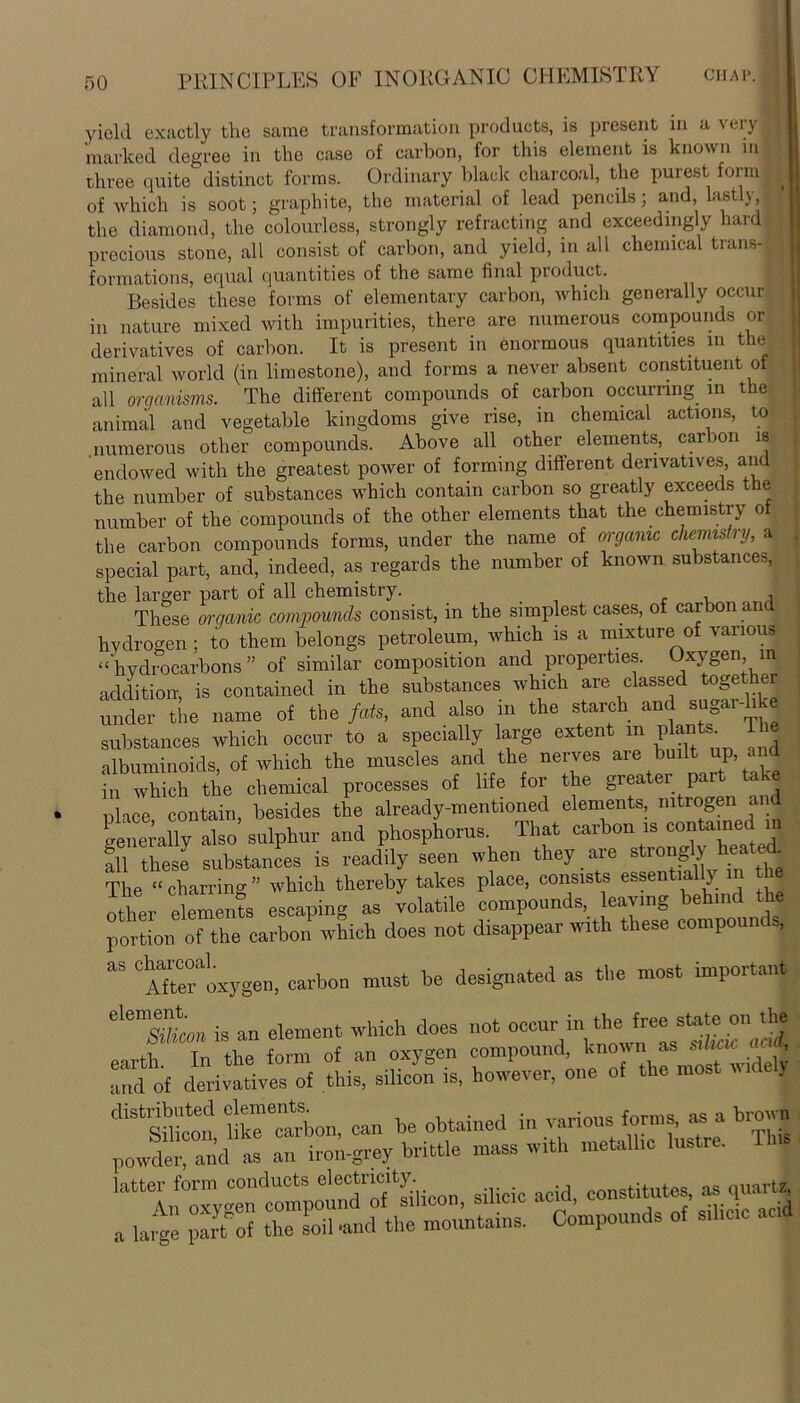 yield exactly the same transformation products, is present in a very marked degree in the case of carbon, for this element is known in three quite distinct forms. Ordinary black charcoal, the purest form of which is soot; graphite, the material of lead pencils; and, lastly, the diamond, the colourless, strongly refracting and exceedingly hard precious stone, all consist of carbon, and yield, in all chemical trans- formations, equal quantities of the same final product. . Besides these forms of elementary carbon, which generally occur in nature mixed with impurities, there are numerous compounds or derivatives of carbon. It is present in enormous quantities in the mineral world (in limestone), and forms a never absent constituent of all organisms. The different compounds of carbon occurring in the animal and vegetable kingdoms give rise, in chemical actions, to .numerous other compounds. Above all other elements, carbon is endowed with the greatest power of forming different derivatives, and the number of substances which contain carbon so greatly exceeds the number of the compounds of the other elements that the chemistry of the carbon compounds forms, under the name of organic chemistry, a special part, and, indeed, as regards the number of known substances, the larger part of all chemistry. , - , i These organic compounds consist, in the simplest cases, of carbon andi hydrogen; to them belongs petroleum, which is a mixture of various “hydrocarbons ” of similar composition and properties. Oxygen in addition-, is contained in the substances which are classed togethe under the name of the fats, and also in the starch and sugar- substances which occur to a specially large extent in plants albuminoids, of which the muscles and the nerves are built up, in which the chemical processes of life for the greater part take nhee contain, besides the already-mentioned elements nitrogen and generally1 also sulphur and phosphorus. That carbon is contained in all these substances is readily seen when they aie stro^y ea ^ The “ charring ” which thereby takes place, consists essentially in the other elements escaping as volatile compounds, leaving behind the portion of the carbon which does not disappear with these compound,, aS ° Afte^oxygen, carbon must be designated as the most important AeluL, is an element which does not occur.in. ^ rn the form of an oxygen compound, known as silicic ai , Td of derivatives' of this. siliin° is, however, one of the most wtdely diS“ion, can be obtained in powder, and as an iron-grey brittle mass with metallic lustre. '^In^ygrXStdicon, silicic acid, institutes, as ,uart| a large part of the soil -and the mountains. Compounds of silicic acid