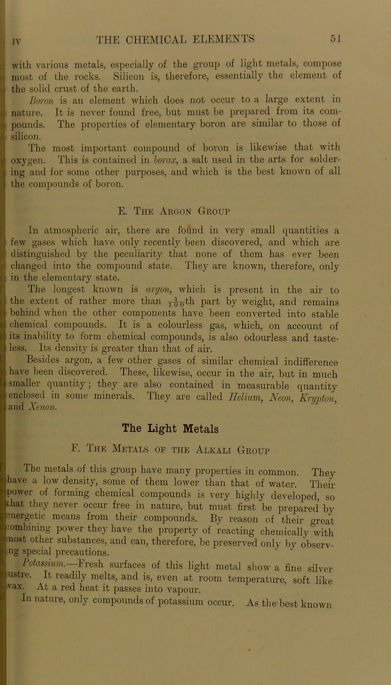 : with various metals, especially of the group of light metals, compose * most of the rocks. Silicon is, therefore, essentially the element of ,j the solid crust of the earth. Boron is an element which does not occur to a large extent in jj nature. It is never found free, but must be prepared from its com- 3 pounds. The properties of elementary boron are similar to those of d silicon. The most important compound of boron is likewise that with ) oxygen. This is contained in borax, a salt used in the arts for solder- ; ing and for some other purposes, and which is the best known of all : the compounds of boron. E. The Argon Group In atmospheric air, there are found in very small quantities a l few gases which have only recently been discovered, and which are ji distinguished by the peculiarity that none of them has ever been p changed into the compound state. They are known, therefore, only in the elementary state. The longest known is argon, which is present in the air to the extent of rather more than j-g-g-th part by weight, and remains behind when the other components have been converted into stable chemical compounds. It is a colourless gas, which, on account of its inability to form chemical compounds, is also odourless and taste- less. Its density is greater than that of air. Besides argon, a few other gases of similar chemical indifference have been discovered. These, likewise, occur in the air, but in much smaller quantity; they are also contained in measurable quantity enclosed in some minerals. They are called Helium, Neon, Krmton and Xenon. The Light Metals F. The Metals of the Alkali Group The metals of this group have many properties in common. They have a low density, some of them lower than that of water. Their power of forming chemical compounds is very highly developed, so that they never occur free in nature, but must first be prepared by 3nergetic means from their compounds. By reason of their great combining power they have the property of reacting chemically with aiost other substances, and can, therefore, be preserved only by observ- ng special precautions. Potassium—Fresh surfaces of this light metal show a fine silver ustre. It readily melts, and is, even at room temperature, soft like vax. At a red heat it passes into vapour. In nature, only compounds of potassium occur. As the best known