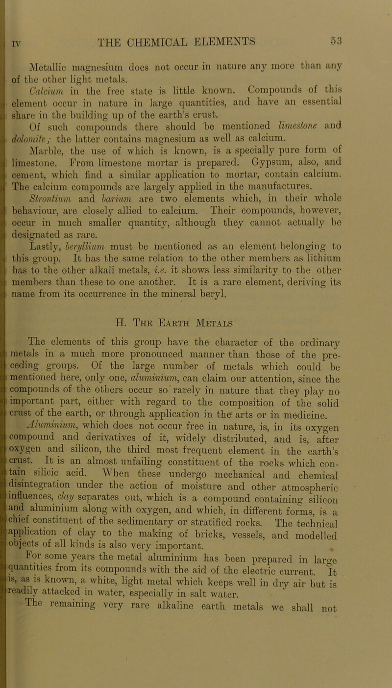 Metallic magnesium does not occur in nature any more than any i of the other light metals. Calcium in the free state is little known. Compounds of this g element occur in nature in large quantities, and have an essential & share in the building up of the earth’s crust. Of such compounds there should be mentioned limestone and I dolomite; the latter contains magnesium as well as calcium. Marble, the use of which is known, is a specially pure form of s\ limestone. From limestone mortar is prepared. Gypsum, also, and cement, which find a similar application to mortar, contain calcium. The calcium compounds are largely applied in the manufactures. Strontium and barium are two elements which, in their whole behaviour, are closely allied to calcium. Their compounds, however, occur in much smaller quantity, although they cannot actually be designated as rare. Lastly, beryllium must be mentioned as an element belonging to this group. It has the same relation to the other members as lithium has to the other alkali metals, i.e. it shows less similarity to the other members than these to one another. It is a rare element, deriving its : name from its occurrence in the mineral beryl. H. The Earth Metals The elements of this group have the character of the ordinary metals in a much more pronounced manner than those of the pre- ceding groups. Of the large number of metals which could be mentioned here, only one, aluminium, can claim our attention, since the compounds of the others occur so rarely in nature that they play no important part, either with regard to the composition of the solid crust of the earth, or through application in the arts or in medicine. Aluminium, which does not occur free in nature, is, in its oxygen compound and derivatives of it, widely distributed, and is, after oxygen and silicon, the third most frequent element in the earth’s crust. It is an almost unfailing constituent of the rocks which con- tain silicic acid. When these undergo mechanical and chemical disintegration under the action of moisture and other atmospheric influences, clay separates out, which is a compound containing silicon and aluminium along with oxygen, and which, in different forms, is a chief constituent of the sedimentary or stratified rocks. The technical application of clay to the making of bricks, vessels, and modelled objects of all kinds is also very important. 101 some years the metal aluminium has been prepared in large quantities from its compounds with the aid of the electric current. It is, as is known, a white, light metal which keeps well in dry air but is readily attacked in water, especially in salt water. The remaining very rare alkaline earth metals we shall not