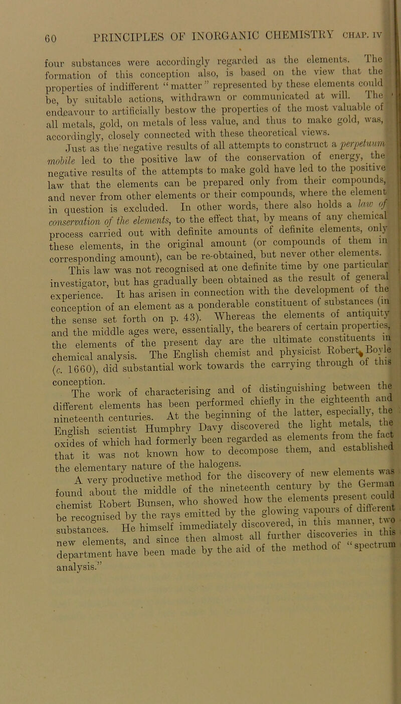 four substances were accordingly regarded as the elements. the formation of this conception also, is based on the view that the properties of indifferent “ matter ” represented by these elements could be, by suitable actions, withdrawn or communicated at will. The endeavour to artificially bestow the properties of the most valuable of all metals, gold, on metals of less value, and thus to make gold, was, accordingly, closely connected with these theoretical views. Just as the negative results of all attempts to construct a perpetuum mobile led to the positive law of the conservation of energy, the negative results of the attempts to make gold have led to the positive law that the elements can be prepared only from their compounds, and never from other elements or their compounds, where the element in question is excluded. In other words, there also holds a tew of • conservation of the elements, to the effect that, by means of any chemical process carried out with definite amounts of definite elements, only these elements, in the original amount (or compounds of them in corresponding amount), can be re-obtained, but never other elements. This law was not recognised at one definite time by one pai ticular investigator, but has gradually been obtained as the result of genera experience. It has arisen in connection with the development of the conception of an element as a ponderable constituent of substances (m the sense set forth on p. 43). Whereas the elements of antiquity and the middle ages were, essentially, the bearers of certain properties the elements of the present day are the ultimate constituents i chemical analysis. The English chemist and physicist Robert* BoHe (c. 1660), did substantial work towards the carrying through of t C0H The°work of characterising and of distinguishing between the different elements has been performed chiefly in the eighteenth and nineteenth centuries. At the beginning of the latter especiMly, the English scientist Humphry Davy discovered the light metals the oxides of which had formerly been regarded as elements from the fact that it was not known how to decompose them, and established the elementary nature of the halogens. > A very productive method for the discovery of new elements was found about the middle of the nineteenth century by the Gemmn chemist Robert Bunsen, who showed how the elements present couM analysis.