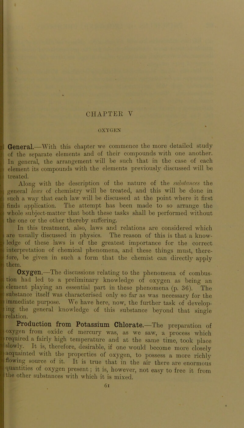 CHAPTER Y OXYGEN General.—With this chapter we commence the more detailed study of the separate elements and of their compounds with one another. In general, the arrangement will be such that in the case of each element its compounds with the elements previously discussed will be treated. Along with the description of the nature of the substances the general laws of chemistry will be treated, and this will be done in such a way that each law will be discussed at the point where it first finds application. The attempt has been made to so arrange the whole subject-matter that both these tasks shall be performed without the one or the other thereby suffering. In this treatment, also, laws and relations are considered which are usually discussed in physics. The reason of this is that a know- ledge of these laws is of the greatest importance for the correct interpretation of chemical phenomena, and these things must, there- fore, be given in such a form that the chemist can directly apply them. Oxygen.—The discussions relating to the phenomena of combus- tion had led to a preliminary knowledge of oxygen as being an element playing an essential part in these phenomena (p. 36). The substance itself was characterised only so far as was necessary for the immediate purpose. We have here, now, the further task of develop- ing the general knowledge of this substance beyond that single relation. Production from Potassium Chlorate.—The preparation of oxygen from oxide of mercury was, as we saw, a process which required a fairly high temperature and at the same time, took place slowly. It is, therefore, desirable, if one would become more closely acquainted with the properties of oxygen, to possess a more richly flowing source of it. It is true that in the air there are enormous quantities of oxygen present; it is, however, not easy to free it from tlie other substances with which it is mixed.