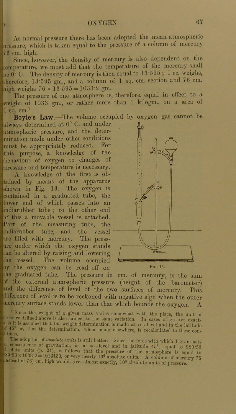 As normal pressure there has been adopted the mean atmospheric oressure, which is taken equal to the pressure of a column of mercury i*6 cm. high. Since, however, the density of mercury is also dependent on the temperature, we must add that the temperature of the mercury shall 3e CF C. The density of mercury is then equal to 13'595 ; 1 cc. weighs, therefore, 13-595 gm., and a column of 1 sq. cm. section and 76 cm. ugh weighs 76 x 13-595 = 1033-2 gm. The pressure of one atmosphere is, therefore, equal in effect to a weight of 1033 gm., or rather more than 1 kilogm., on a area of 1 sq. cm.1 Boyle’s Law.—The volume occupied by oxygen gas cannot be always determined at 0° C. and under atmospheric pressure, and the deter- mination made under other conditions must be appropriately reduced. For this purpose, a knowledge of the behaviour of oxygen to changes of pressure and temperataire is necessaiy. A knowledge of the first is ob- tained by means of the apparatus shown in Fig. 13. The oxygen is contained in a graduated tiabe, the lower end of which passes into an indiarubber tube; to the other end if this a movable vessel is attached. Part of the measuring tube, the Indiarubber tube, and the vessel ire filled avith mercury. The press- ire under which the oxygen stands .ian be altered by raising and lowering die vessel. The volume occupied G.*-— oy the oxygen can be read off on Fl°-13- be graduated tube. The pressure in cm. of mercury, is the sum if the external atmospheric pressure (height of the barometer) md the difference of level of the two surfaces of mercury7. This lifference of level is to be reckoned with negative sign when the outer nercury surface stands lower than that which bounds the oxygen. A 1 Since the weight of a given mass varies somewhat with the place, the unit of iressure defined above is also subject to the same variation. In cases of greater exact- •less it is assumed that the weight determination is made at sea-level and in the latitude 1 45 or, that the determination, when made elsewhere, is recalculated to these con- titions. Ihe adoption of absolute units is still better. Since the force with which 1 gram acts u consequence ot gravitation, is, at sea-level and in latitude 45°, equal to 9S0‘53 ™e units 24)> 11 Allows that the pressure of the atmosphere is equal to 80-53 x 1033*2 = 1013130, or very nearly 106 absolute units. A column of mercury 75 instead of / 6) cm. high would give, almost exactly, 10° absolute units of pressure.