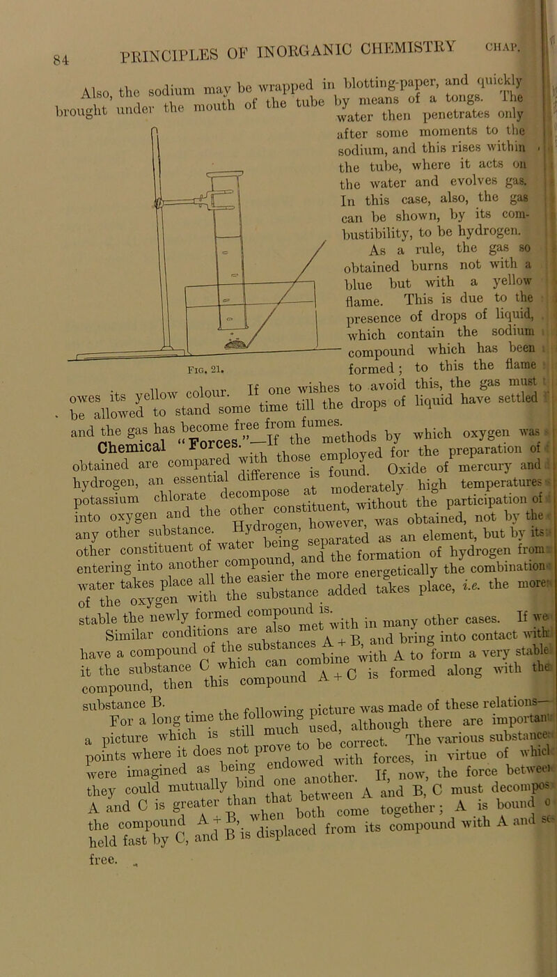 Also the sodium may bo wrapped in blotting-paper, and quickly 5 , i a flip tube bv means of a tongs. H10 brought under the mo water then penetrates only fig. 21. after some moments to the sodium, and this rises within the tube, where it acts on the water and evolves gas. In this case, also, the gas can be shown, by its com- bustibility, to be hydrogen. As a rule, the gas so obtained burns not with a blue but with a yellow dame. This is due to the presence of drops of liquid, which contain the sodium compound which has been formed 5 to this the dame n i ,,Tf one wishes to avoid this, the gas must 1 owes its yellow colour. j g 0f liquid have settled be allowed to stand some time till the diops nq and the gasshas become* ^^“J^thods by which oxygen was Chemical Force . e employed for the preparation of obtained are compared ' .g 0xide 0f mercury and hydrogen, “ “fte decompose at moderately high temperatures potassium chlorate dec P without the participation of into oxygen and the however> was obtained, not by the any other substance. y o ' ated a5 an element, but by its ■ other constituent of water be 0 1 formation 0f hydrogen from entering into anothermore energetically the combination :fa;gta“ hi 1 substance added takes place, in. the more- stable the newly formed compound[u. ^ other cases. If U Similar conditions are a s . ™ and bring into contact with: have a compound of the t„Sf„rm a very slle “mpL: VtZZtto - formed a.ong with the “ fong time flowing a picture which is stil correct The various substance. in virtue of whirl were imagined as bein_, ther jf now, the force betweei they could mutually bind on n A a'n(1 B_ C must decompos A and C is greater than ^ ^ ^ together • A is bound hheWCfa7bynC. and B’is displaced from its compound with A H free. „