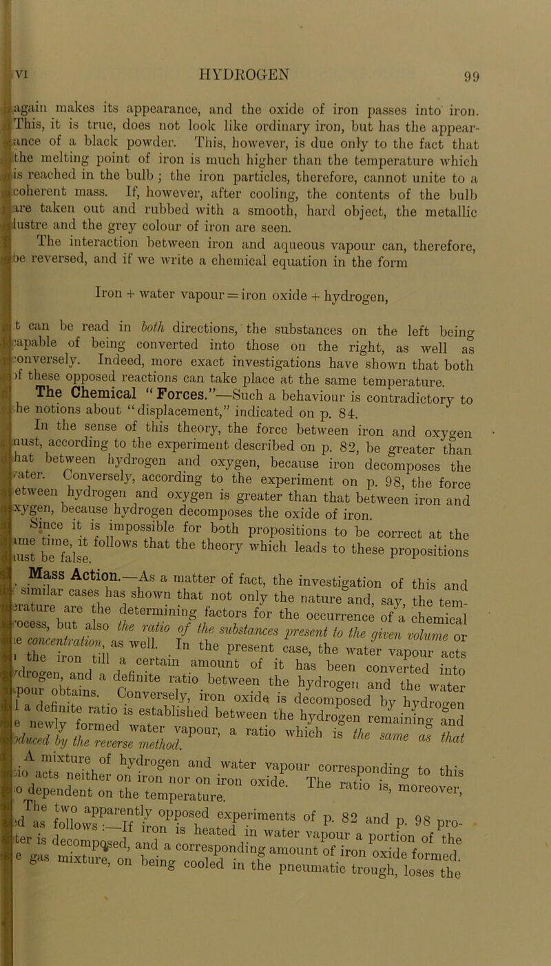 again makes its appearance, and the oxide of iron passes into iron. This, it is true, does not look like ordinary iron, but has the appear- ance of a black powder. This, however, is due only to the fact that the melting point of iron is much higher than the temperature which ds reached in the bulb; the iron particles, therefore, cannot unite to a coherent mass. It, however, after cooling, the contents of the bulb are taken out and rubbed with a smooth, hard object, the metallic lustre and the grey colour of iron are seen. The interaction between iron and aqueous vapour can, therefore, Ibe reversed, and it we write a chemical equation in the form Iron + water vapour = iron oxide + hydrogen, t can be read in both directions, the substances on the left being capable of being converted into those on the right, as well as j '0llversely. Indeed, more exact investigations have shown that both >f these opposed reactions can take place at the same temperature. The Chemical “Forces.”—Such a behaviour is contradictory to | he notions about “displacement,” indicated on p. 84. In the sense of this theory, the force between iron and oxygen I oust, according to the experiment described on p. 82, be greater than hat between hydrogen and oxygen, because iron decomposes the fater- Conversely, according to the experiment on p. 98, the force between hydrogen and oxygen is greater than that between iron and xygen, because hydrogen decomposes the oxide of iron Since it is impossible for both propositions to be correct at the fe beX’lse. ° °WS the the°ry Which leads t0 these Propositions Mass Action.—As a matter of fact, the investigation of this and U mik! cases has shown that not only the nature and, say, the tem- P ture are the determining factors for the occurrence of a chemical L r b! ,a s° the r:\tl° °f the ^Stances present to the given volume or he concentration, as well. In the nresent / mmme or i the iron till „ „ _ • present case, the water vapour acts tne iron till a certain amount of it has been converted into hogen and a definite ratio between the hydrogen and the water Uo„r obtams Conversely, iron oxide is dimmedby hyd ”en 1 a definite ratio is established between the hydrogen remaining a K Sr:;:! ^rvc'':rdins to this .0 dependent on the temperature t10 ‘S’ m°re0Ver’ L lle !un0 apparently opposed experiments of p. 82 and n 98
