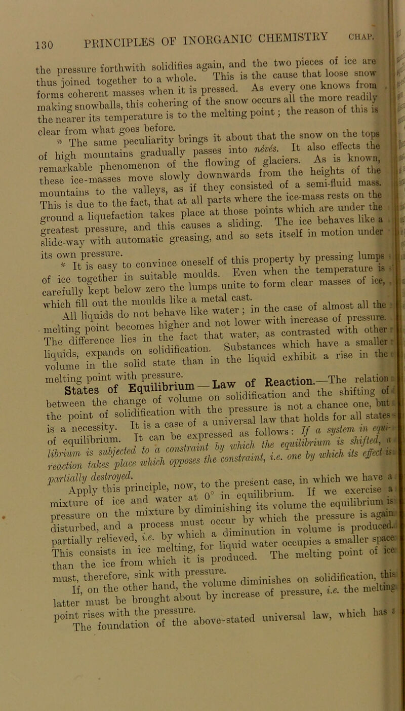 the pressure forthwith solidifies again, and the two pieces of tne piessiuc iuiwi*. rpi . • ty,p cause that loose snow thim ioined together to a whole. lms is tne cau^u unau tnus ]omeu As every one knows from fomis j of the snow occurs all the more readily *• melting point; the reason of this is ^y^rStl^gr^ and so fets itself in motion under itS 1^‘to convince oneself o, ^ property by jj form clear masses of ice' • MTotTfo £ fael that^. :s —d ^th.her “Zne exhibit a rise in the, melting point with pressure. T?paction—The relation: States of EquU brmm-Law of ^ between the change of vo ume on essure is not a chance one, but the point of solidafieatron J bP ^ ^ holds f„r all states. s *4=1 >T^rj± s: MS * *bij wm Us Hr partially destroyed. nresent case, in which we have a Apply this principle now to the pre^c^, j{ ^ exffcise . mixture of ice and watei , ,;„Ahinv its volume the equilibrium is pressure on the mixture jv „.|Uf:h the pressure is again disturbed, and a process must occur by^ ^ fa produced., partially relieved, ».c. by w ic water ooeupies a smaller space S rt tom^’is produced. The melting point of ice must, therefore, sink'v,‘h P”®Xmo diminishes on solidification this latter'must be brought about by increase of pressure, «. the me n, . ; POiThtefoutton otothe e*above- stated universal law, which Has j