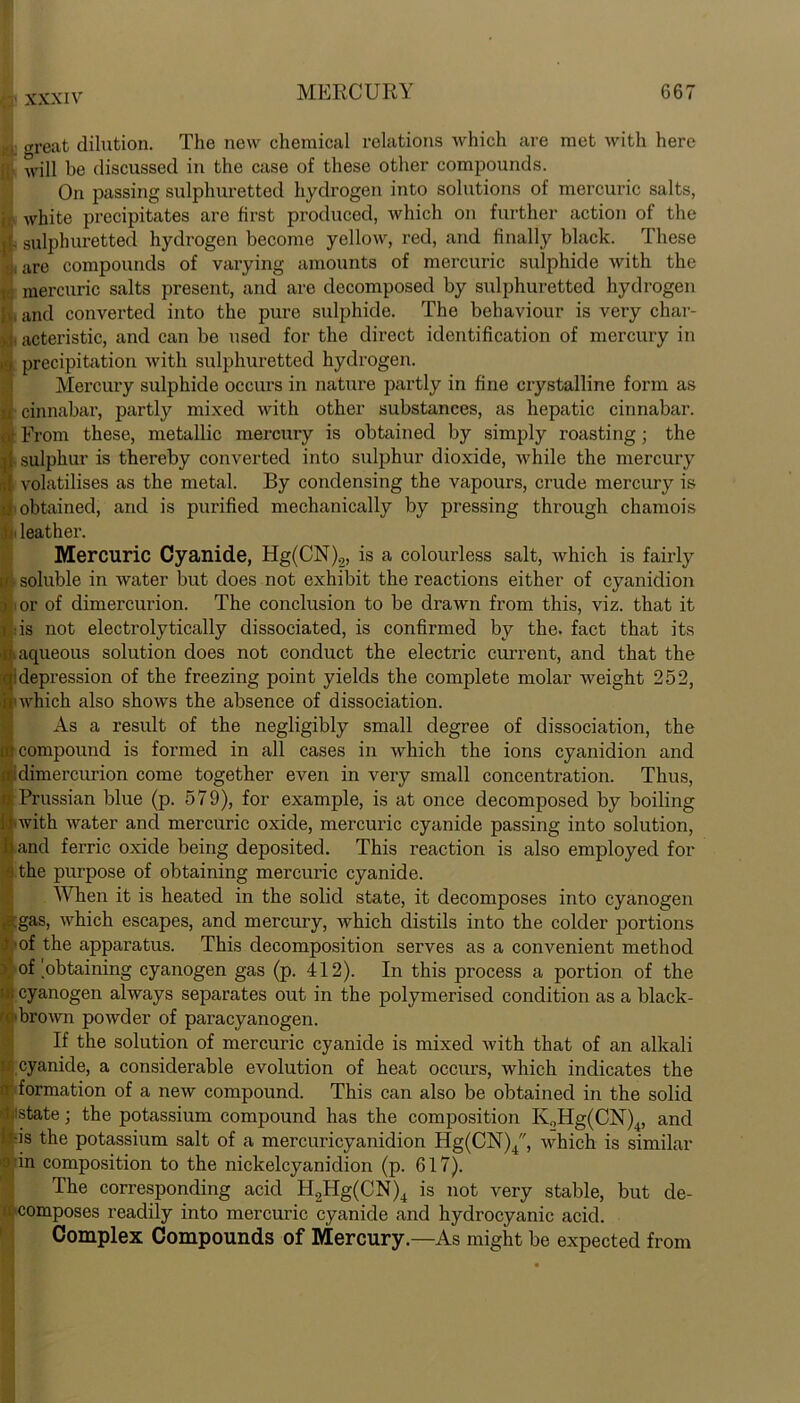 | tfreat dilution. The new chemical relations which are met with here ;; will be discussed in the case of these other compounds. On passing sulphuretted hydrogen into solutions of mercuric salts, white precipitates are first produced, which on further action of the j[. sulphuretted hydrogen become yellow, red, and finally black. These 1 are compounds of varying amounts of mercuric sulphide with the mercuric salts present, and are decomposed by sulphuretted hydrogen jv, and converted into the pure sulphide. The behaviour is very char- ,!• acteristic, and can be used for the direct identification of mercury in ,<j precipitation with sulphuretted hydrogen. Mercury sulphide occurs in nature partly in fine crystalline form as a cinnabar, partly mixed with other substances, as hepatic cinnabar. ,• From these, metallic mercury is obtained by simply roasting; the i{ sulphur is thereby converted into sulphur dioxide, while the mercury ;i volatilises as the metal. By condensing the vapours, crude mercury is Ii obtained, and is purified mechanically by pressing through chamois i leather. Mercuric Cyanide, Hg(CN)2, is a colourless salt, which is fairly h soluble in water but does not exhibit the reactions either of cyanidion > .or of dimercurion. The conclusion to be drawn from this, viz. that it f : is not electrolytically dissociated, is confirmed by the. fact that its u aqueous solution does not conduct the electric current, and that the qidepression of the freezing point yields the complete molar weight 252, if which also shows the absence of dissociation. As a result of the negligibly small degree of dissociation, the ift compound is formed in all cases in which the ions cyanidion and ■dimercurion come together even in very small concentration. Thus, I Prussian blue (p. 579), for example, is at once decomposed by boiling ■with water and mercuric oxide, mercuric cyanide passing into solution, hand ferric oxide being deposited. This reaction is also employed for a the purpose of obtaining mercuric cyanide. When it is heated in the solid state, it decomposes into cyanogen gas, which escapes, and mercury, which distils into the colder portions ! of the apparatus. This decomposition serves as a convenient method of'obtaining cyanogen gas (p. 412). In this process a portion of the cyanogen always separates out in the polymerised condition as a black- jj>brown powder of paracyanogen. If the solution of mercuric cyanide is mixed with that of an alkali if cyanide, a considerable evolution of heat occurs, which indicates the formation of a new compound. This can also be obtained in the solid i'state; the potassium compound has the composition K0Hg(CN)4, and k-is the potassium salt of a mercuricyanidion Hg(CN)4, which is similar in composition to the nickelcyanidion (p. 617). The corresponding acid H2Hg(CN)4 is not very stable, but de- composes readily into mercuric cyanide and hydrocyanic acid. Complex Compounds of Mercury.—As might be expected from