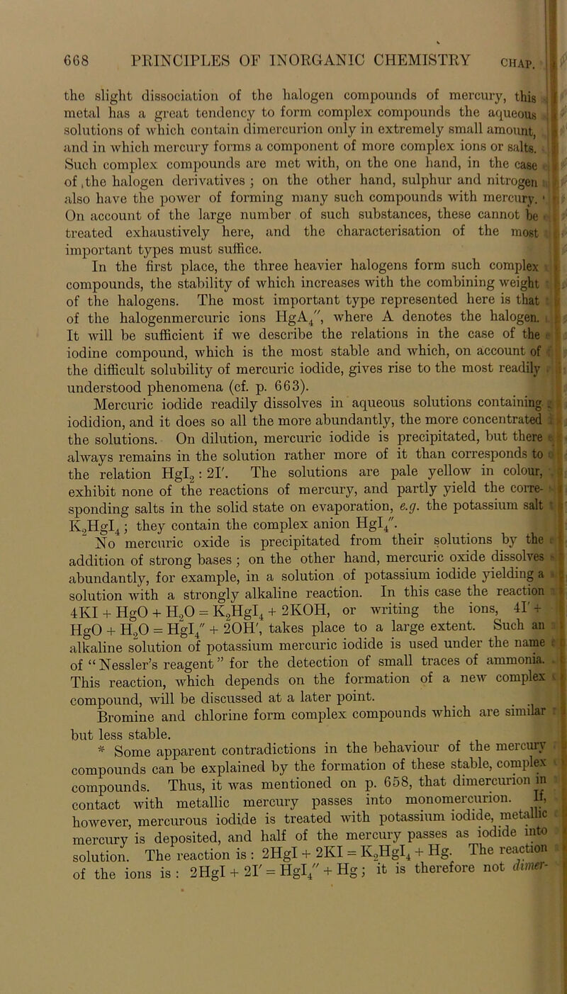 the slight dissociation of the halogen compounds of mercury, this t metal has a great tendency to form complex compounds the aqueous I ' solutions of which contain dimercurion only in extremely small amount, ' } and in which mercury forms a component of more complex ions or salts. } Such complex compounds are met with, on the one hand, in the case nf of, the halogen derivatives; on the other hand, sulphur and nitrogen also have the power of forming many such compounds with mercury. 1 » On account of the large number of such substances, these cannot be • , treated exhaustively here, and the characterisation of the most * important types must suffice. In the first place, the three heavier halogens form such complex compounds, the stability of which increases with the combining weight i . of the halogens. The most important type represented here is that t of the halogenmercuric ions HgA4, where A denotes the halogen. It will be sufficient if we describe the relations in the case of the ■ iodine compound, which is the most stable and which, on account of the difficult solubility of mercuric iodide, gives rise to the most readily i understood phenomena (cf. p. 663). Mercuric iodide readily dissolves in aqueous solutions containing ^ iodidion, and it does so all the more abundantly, the more concentrated 1 the solutions. On dilution, mercuric iodide is precipitated, but there always remains in the solution rather more of it than corresponds to the relation Hgl2: 2I\ The solutions are pale yellow in colour, exhibit none of the reactions of mercury, and partly yield the corre- sponding salts in the solid state on evaporation, e.g. the potassium salt t K.,HgI4; they contain the complex anion Hgl4. No mercuric oxide is precipitated from their solutions by the i addition of strong bases ; on the other hand, mercuric oxide dissolves - - abundantly, for example, in a solution of potassium iodide yielding a solution with a strongly alkaline reaction. In this case the reaction ■ 4KI + HgO + H,0 = K2HgI4 + 2KOH, or writing the ions, 41' + HgO + H20 = Hgl4 + 20H', takes place to a large extent. Such an alkaline solution of potassium mercuric iodide is used under the name f £ of “ Nessler’s reagent ” for the detection of small traces of ammonia. This reaction, which depends on the formation of a new complex ■ ■ compound, will be discussed at a later point. Bromine and chlorine form complex compounds which are similar but less stable. * Some apparent contradictions in the behaviour of the meicury compounds can be explained by the formation of these stable, complex compounds. Thus, it was mentioned on p. 658, that dimercurion m i contact with metallic mercury passes into monomercunon. If, however, mercurous iodide is treated with potassium iodide, metallic mercurv is deposited, and half of the mercury passes as iodide into solution. The reaction is : 2HgI + 2KI = K2HgI4 + Hg. The reaction of the ions is: 2HgI + 21' = Hgl4 + Hg; it is therefore not dimer-