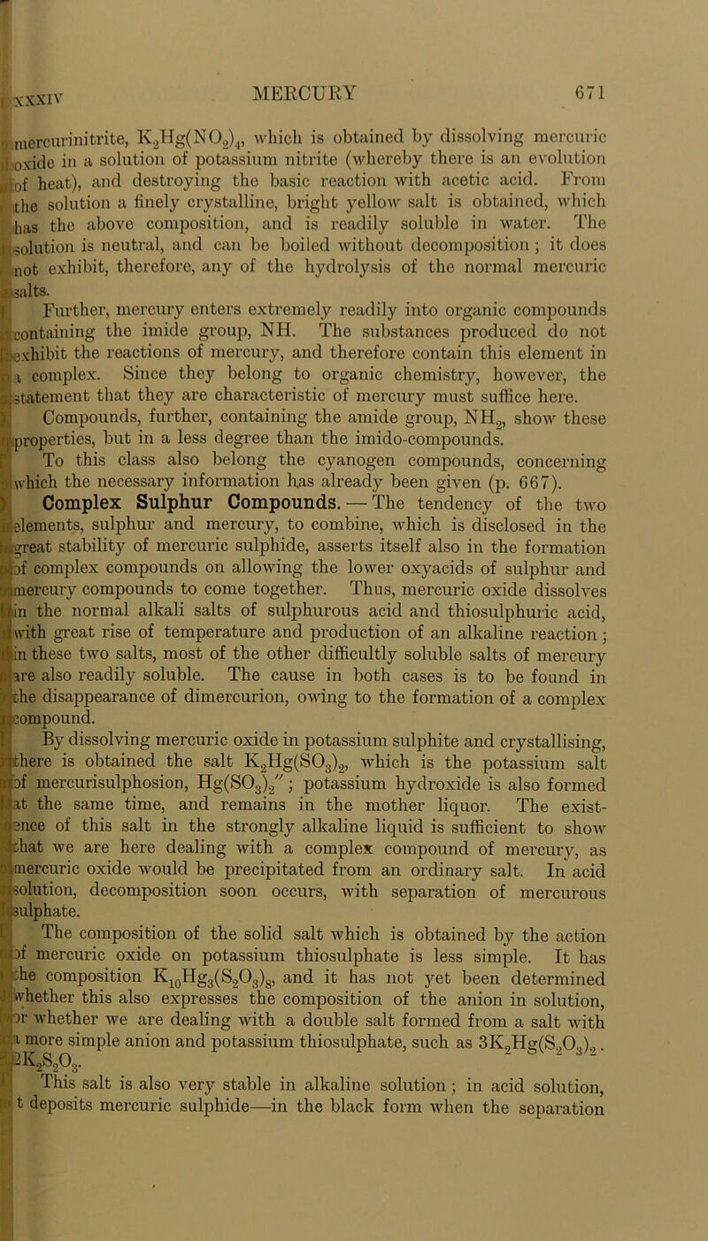 * mercurinitrite, K2Hg(N02)4, which is obtained by dissolving mercuric i! oxide in a solution of potassium nitrite (whereby there is an evolution of heat), and destroying the basic reaction Avith acetic acid. From ithe solution a finely crystalline, bright yelloAV salt is obtained, Avliich has the above composition, and is readily soluble in Avater. The j -solution is neutral, and can be boiled Avithout decomposition; it does not exhibit, therefore, any of the hydrolysis of the normal mercuric salts. I Further, mercury enters extremely readily into organic compounds containing the imide group, NH. The substances produced do not exhibit the reactions of mercury, and therefore contain this element in i complex. Since they belong to organic chemistry, hoAvever, the statement that they are characteristic of mercury must suffice here. Compounds, further, containing the amide group, N H.„ shoAv these : properties, but in a less degree than the imido-compounds. To this class also belong the cyanogen compounds, concerning •iiwhich the necessary information has already been given (p. 667). I Complex Sulphur Compounds. — The tendency of the tAAro elements, sulphur and mercury, to combine, Avhich is disclosed in the ;^reat stability of mercuric sulphide, asserts itself also in the formation of complex compounds on alloAving the loAver oxyacids of sulphur and mercury compounds to come together. Thus, mercuric oxide dissolves in the normal alkali salts of sulphurous acid and thiosulphuric acid, with great rise of temperature and production of an alkaline reaction; I in these tA\ro salts, most of the other difficultly soluble salts of mercury are also readily soluble. The cause in both cases is to be found in ohe disappearance of dimercurion, owing to the formation of a complex compound. By dissolving mercui’ic oxide in potassium sulphite and crystallising, there is obtained the salt K2Hg(S03)2, AAdiich is the potassium salt bf mercurisulphosion, Hg(S03)2; potassium hydroxide is also formed it the same time, and remains in the mother liquor. The exist- ence of this salt in the strongly alkaline liquid is sufficient to sIioav chat Ave are here dealing Avith a complex compound of mercury, as mercuric oxide xvould be precipitated from an ordinary salt. In acid solution, decomposition soon occurs, Avith separation of mercurous : sulphate. The composition of the solid salt Avhich is obtained by the action f-nf mercuric oxide on potassium thiosulphate is less simple. It has >' 'jhe composition K10Hg3(S2O3)8, and it has not yet been determined whether this also expresses the composition of the anion in solution, '.or Avhether Ave are dealing Avith a double salt formed from a salt with i more simple anion and potassium thiosulphate, such as 3K,Hg(S.,03).>. sJ2K2S203. This salt is also very stable in alkaline solution; in acid solution, t deposits mercuric sulphide—in the black form Avhen the separation