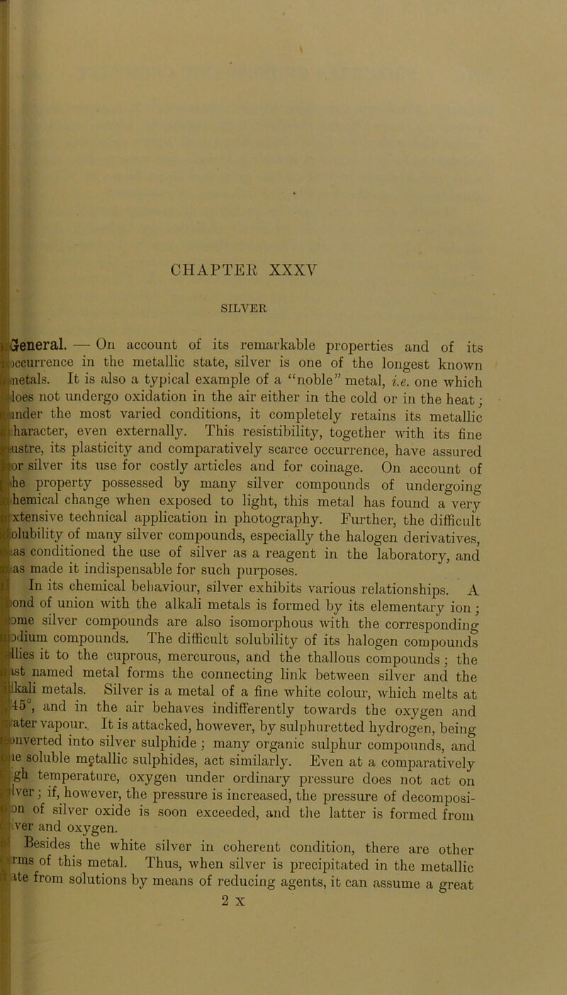 CHAPTER XXXV ■ * SILVER , general. — On account of its remarkable properties and of its occurrence in the metallic state, silver is one of the longest known aietals. It is also a typical example of a “noble” metal, i.e. one which loes not undergo oxidation in the air either in the cold or in the heat; under the most varied conditions, it completely retains its metallic haracter, even externally. This resistibility, together with its fine ustre, its plasticity and comparatively scarce occurrence, have assured or silver its use for costly articles and for coinage. On account of ;he property possessed by many silver compounds of undergoing ihemical change when exposed to light, this metal has found a very xtensive technical application in photography. Further, the difficult olubility of many silver compounds, especially the halogen derivatives, ;as conditioned the use of silver as a reagent in the laboratory, and ■as made it indispensable for such purposes. In its chemical behaviour, silver exhibits various relationships. A ond of union with the alkali metals is formed by its elementary ion ; Dme silver compounds are also isomorphous with the corresponding Hium compounds. 1 he difficult solubility of its halogen compounds Hies it to the cuprous, mercurous, and the thallous compounds; the ist named metal forms the connecting link between silver and the lkali metals. Silver is a metal of a fine white colour, which melts at 45°, and in the air behaves indifferently towards the oxygen and rater vapour. It is attacked, however, by sulphuretted hydrogen, being inverted into silver sulphide ; many organic sulphur compounds, and ie soluble metallic sulphides, act similarly. Even at a comparatively gh temperature, oxygen under ordinary pressure does not act on Iver; if, however, the pressure is increased, the pressure of decomposi- 'l^n of silver oxide is soon exceeded, and the latter is formed from ver and oxygen. Besides the white silver in coherent condition, there are other Srms of this metal. Thus, when silver is precipitated in the metallic :ite from solutions by means of reducing agents, it can assume a great