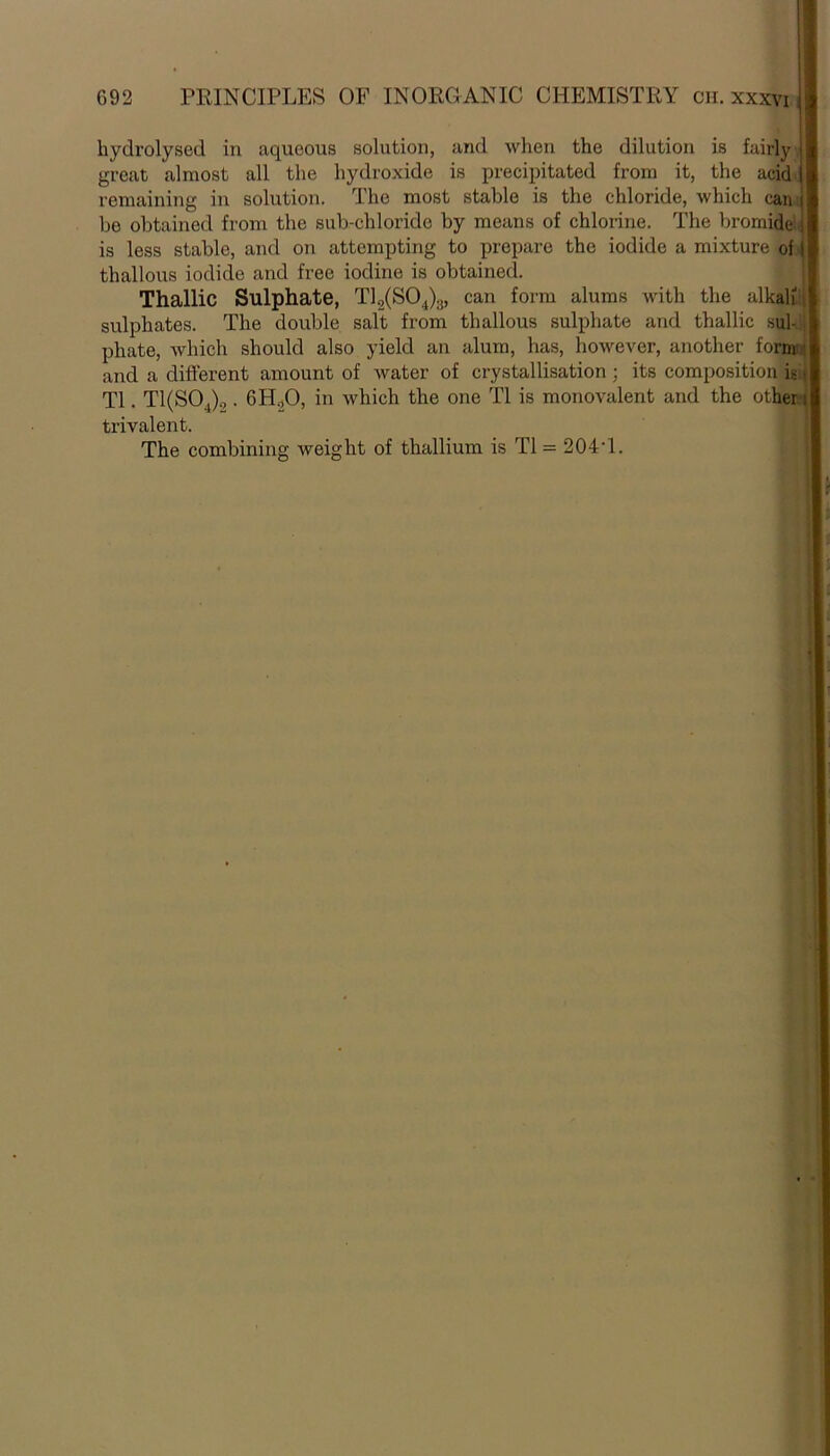 hydrolysed in aqueous solution, and when the dilution is fairly great almost all the hydroxide is precipitated from it, the acid remaining in solution. The most stable is the chloride, which can be obtained from the sub-chloride by means of chlorine. The bromide is less stable, and on attempting to prepare the iodide a mixture of tliallous iodide and free iodine is obtained. Thallic Sulphate, T12(S04)3, can form alums with the alkali : sulphates. The double salt from tliallous sulphate and thallic sul- phate, which should also yield an alum, has, however, another form ' and a different amount of water of crystallisation ; its composition is • T1. T1(S04)o . 6H20, in which the one T1 is monovalent and the other i trivalent. The combining weight of thallium is T1 = 204T.