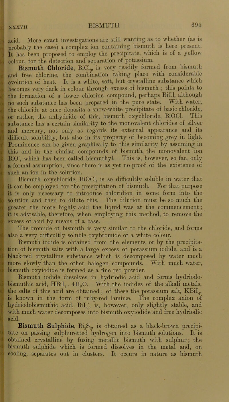 acid. More exact investigations are still wanting as to whether (as is probably the case) a complex ion containing bismuth is here present. It has been proposed to employ the precipitate, which is of a yellow colour, for the detection and separation of potassium. Bismuth Chloride, BiCl8, is very readily formed from bismuth and free chlorine, the combination taking place with considerable evolution of heat. It is a white, soft, but crystalline substance which becomes very dark in colour through excess of bismuth ; this points to the formation of a lower chlorine compound, perhaps BiCl, although no such substance has been prepared in the pure state. With water, the chloride at once deposits a snow-white precipitate of basic chloride, or rather, the anhydride of this, bismuth oxychloride, BiOCl. This substance has a certain similarity to the monovalent chlorides of silver and mercury, not only as regards its external appearance and its difficult solubility, but also in its property of becoming grey in light. Prominence can be given graphically to this similarity by assuming in this and in the similar compounds of bismuth, the monovalent ion BiO', which has been called bismuthyl. This is, however, so far, only a formal assumption, since there is as yet no proof of the existence of such an ion in the solution. Bismuth oxychloride, BiOCl, is so difficultly soluble in water that it can be employed for the precipitation of bismuth. For that purpose it is only necessary to introduce chloridion in some form into the solution and then to dilute this. The dilution must be so much the greater the more highly acid the liquid was at the commencement; it is advisable, therefore, when employing this method, to remove the excess of acid by means of a base. The bromide of bismuth is very similar to the chloride, and forms also a very difficultly soluble oxybromide of a Avhite colour. Bismuth iodide is obtained from the elements or by the precipita- tion of bismuth salts with a large excess of potassium iodide, and is a black-red crystalline substance which is decomposed by water much more slowly than the other halogen compounds. With much water, bismuth oxyiodide is formed as a fine red powder. Bismuth iodide dissolves in hydriodic acid and forms hydriodo- bismuthic acid, HBiI4.4H00. With the iodides of the alkali metals, the salts of this acid are obtained; of these the potassium salt, KBiI4, is known in the form of ruby-red laminae. The complex anion of hydriodobismuthic acid, Bil/, is, however, only slightly stable, and with much water decomposes into bismuth oxyiodide and free hydriodic acid. Bismuth Sulphide, Bi2S8, is obtained as a black-brown precipi- tate on passing sulphuretted hydrogen into bismuth solutions. It is obtained crystalline by fusing metallic bismuth with sulphur; the bismuth sulphide which is formed dissolves in the metal and, on cooling, separates out in clusters. It occurs in nature as bismuth