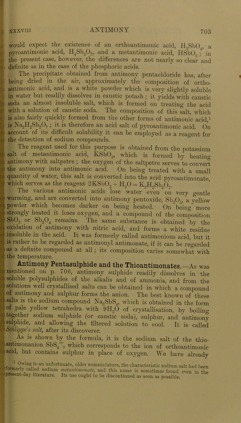 would expect the existence of an orthoantimonic acid, H.sSl>0 a pyroantimonic acid, H4Sb207, and a metantimonic acid, HSbO.{; in i the present case, however, the differences are not nearly so clear and definite as in the case of the phosphoric acids. The precipitate obtained from antimony pentachloride has, after being dried in the air, approximately the composition of ortho- antimonic acid, and is a white powder which is very slightly soluble in water but readily dissolves in caustic potash; it yields with caustic soda an almost insoluble salt, which is formed on treating the acid with a solution of caustic soda. The composition of this salt, which is also fairly quickly formed from the other forms of antimonic acid,1 is Na2H2Sb207, it is theiefore an acid salt of pyroantimonic acid. On . account of its difficult solubility it can be employed as a reagent for the detection of sodium compounds. The reagent used for this purpose is obtained from the potassium salt of metantimonic acid, IvSb03, which is formed by heating antimony with saltpetre; the oxygen of the saltpetre serves to convert the antimony into antimonic acid. On being treated with a small quantity of water, this salt is converted into the acid pyroantimonate which serves as the reagent 2KSb03 + Ho0 = K9H9Sb9OL. The various antimonic acids lose water even on very gentle warming, and are converted into antimony pentoxide, Sb905, a yellow powder which becomes darker on being heated. On “being''more strongly heated it loses oxygen, and a compound of the composition Sb09 or Sb904 remains. The same substance is obtained by the oxidation of antimony with nitric acid, and forms a white residue insoluble in the acid. It was formerly called antimonious acid, but it is rather to be regarded as antimonyl antimonate, if it can be regarded as a definite compound at all; its composition varies somewhat with the temperature. Antimony Pentasulphide and the Thioantimonates.—As was mentioned on p. 706, antimony sulphide readily dissolves in the •soluble polysulphides of the alkalis and of ammonia, and from the solutions well crystallised salts can be obtained in which a compound of antimony and sulphur forms the anion. The best known of these salts is the sodium compound Na3SbS4, which is obtained in the form of pale yellow tetrahedra with 9H90 of crystallisation, by boiling together sodium sulphide (or caustic soda), sulphur, and antimony sulphide, and allowing the filtered solution to cool. It is called Schlippe’s salt, after its discoverer. As is shown by the formula, it is the sodium salt of the tliio- antimonanion SbS/, which corresponds to the ion of orthoantimonic acid, but contains sulphur in place of oxygen. We have already 1 Owing to an unfortunate, older nomenclature, the characteristic sodium salt had been -! iormerly called sodium metantimonate, and this name is sometimes found even in the present-day literature. Its use ought to be discontinued as soon as possible.