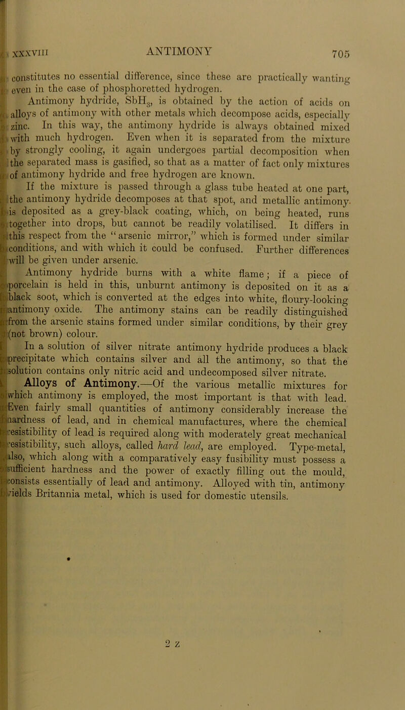 Ki constitutes no essential difference, since these arc practically wanting ]; even in the case of phosphoretted hydrogen. Antimony hydride, SbH8, is obtained by the action of acids on alloys of antimony with other metals which decompose acids, especially ?! zinc. In this way, the antimony hydride is always obtained mixed ii with much hydrogen. Even when it is separated from the mixture , by strongly cooling, it again undergoes partial decomposition when the separated mass is gasified, so that as a matter of fact only mixtures a of antimony hydride and free hydrogen are known. If the mixture is passed through a glass tube heated at one part, i the antimony hydride decomposes at that spot, and metallic antimony. Ids deposited as a grey-black coating, which, on being heated, runs e together into drops, but cannot be readily volatilised. It differs in I this respect from the “arsenic mirror,” which is formed under similar .conditions, and with which it could be confused. Further differences will be given under arsenic. Antimony hydride burns with a white flame; if a piece of ■(porcelain is held in this, unburnt antimony is deposited on it as a ■black soot, which is converted at the edges into white, floury-looking ri antimony oxide. The antimony stains can be readily distinguished i. from the arsenic stains formed under similar conditions, by their grey (not brown) colour. In a solution of silver nitrate antimony hydride produces a black precipitate which contains silver and all the antimony, so that the solution contains only nitric acid and undecomposed silver nitrate. Alloys of Antimony.—Of the various metallic mixtures for which antimony is employed, the most important is that with lead. Even fairly small quantities of antimony considerably increase the aardness of lead, and in chemical manufactures, where the chemical ^resistibility of lead is required along with moderately great mechanical ’esistibilitjq such alloys, called hard lead, are employed. Type-metal, dso, which along with a comparatively easy fusibility must possess a 'Sufficient hardness and the power of exactly filling out the mould, consists essentially of lead and antimony. Alloyed with tin, antimony vields Britannia metal, which is used for domestic utensils.