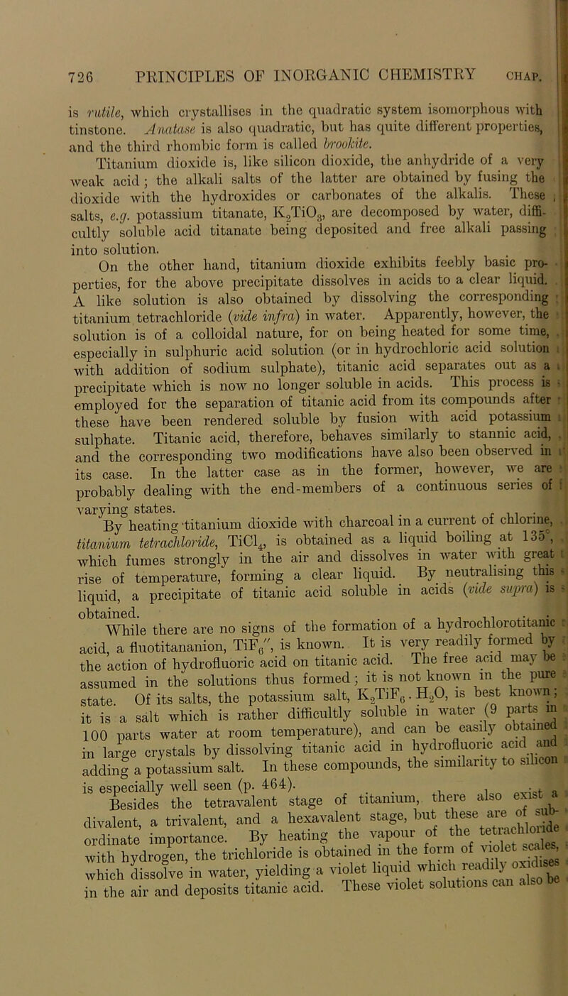 is rutile, which crystallises in the quadratic system isomorphous with tinstone. Anatase is also quadratic, but has quite different properties, and the third rhombic form is called brookitc. Titanium dioxide is, like silicon dioxide, the anhydride of a very weak acid ; the alkali salts of the latter are obtained by fusing the dioxide with the hydroxides or carbonates of the alkalis. These salts, e.g. potassium titanate, K2Ti03, are decomposed by water, diffi- cultly soluble acid titanate being deposited and free alkali passing into solution. On the other hand, titanium dioxide exhibits feebly basic pro- perties, for the above precipitate dissolves in acids to a clear liquid. A like solution is also obtained by dissolving the corresponding titanium tetrachloride (vide infra) in water. Apparently, however, the solution is of a colloidal nature, for on being heated for some time, especially in sulphuric acid solution (or in hydrochloric acid solution with addition of sodium sulphate), titanic acid separates out as a precipitate which is now no longer soluble in acids. This process is employed for the separation of titanic acid from its compounds after these have been rendered soluble by fusion with acid potassium sulphate. Titanic acid, therefore, behaves similarly to stannic acid, and the corresponding two modifications have also been obser\ ed in its case. In the latter case as in the former, however, we are probably dealing with the end-members of a continuous series of varying states. . . By heating 'titanium dioxide with charcoal in a current of chlorine, titanium tetrachloride, TiCl4, is obtained as a liquid boding at 13oc, which fumes strongly in the air and dissolves m water with great rise of temperature, forming a clear liquid. By neutralising this liquid, a precipitate of titanic acid soluble in acids (vide supra) is obtained. . „ , . .. ... . While there are no signs of the formation of a hydrochlorotitamc acid, a fluotitananion, TiF0, is known. It is very readily formed by the action of hydrofluoric acid on titanic acid. The free acid may be assumed in the solutions thus formed; it is not known in the pure state. Of its salts, the potassium salt, K.2TiF6. H.20, is best known; it is a salt which is rather difficultly soluble in water (9 parts in 100 parts water at room temperature), and can be easily obtained in large crystals by dissolving titanic acid in hydrofluoric acid an adding a potassium salt. In these compounds, the similarity to silicon is especially well seen (p. 464). . , ■ . Besides the tetravalent stage of titanium there also exist a divalent, a trivalent, and a hexavalent stage, but these ' f. A ordinate importance. By beating the vapour of the tetracH«d with hydrogen, the trichloride is obtained in the form of violet es, which dissolve in water, yielding a violet liquid whrch readily ox l.sca in the air and deposits titanic acid. These volet solutions can also be f