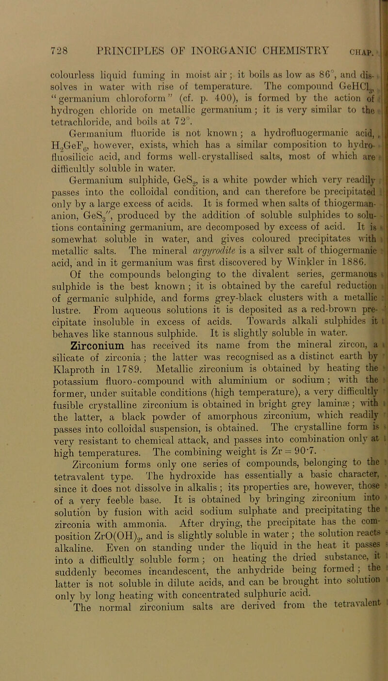 colourless liquid fuming in moist air; it boils as low as 86'J, and dis- solves in water with rise of temperature. The compound GeHCL “germanium chloroform” (cf. p. 400), is formed by the action of | hydrogen chloride on metallic germanium; it is very similar to the tetrachloride, and boils at 72°. Germanium fluoride is not known; a hydrofluogermanic acid, , | H„GeF(i, however, exists, which has a similar composition to hydro- fluosilicic acid, and forms well-crystallised salts, most of which are difficultly soluble in water. Germanium sulphide, GeS.2, is a white powder which very readily , | passes into the colloidal condition, and can therefore be precipitated only by a large excess of acids. It is formed when salts of thiogerman- anion, GeS3, produced by the addition of soluble sulphides to solu- tions containing germanium, are decomposed by excess of acid. It is * somewhat soluble in water, and gives coloured precipitates with metallic salts. The mineral argyroclite is a silver salt of thiogermanic acid, and in it germanium was first discovered by Winkler in 1886. Of the compounds belonging to the divalent series, germanous ■ sulphide is the best known; it is obtained by the careful reduction of germanic sulphide, and forms grey-black clusters with a metallic lustre. From aqueous solutions it is deposited as a red-brown pre- cipitate insoluble in excess of acids. Towards alkali sulphides it 1 behaves like stannous sulphide. It is slightly soluble in water. Zirconium, has received its name from the mineral zircon, a silicate of zirconia; the latter was recognised as a distinct earth by Klaproth in 1789. Metallic zirconium is obtained by heating the potassium fluoro-compound with aluminium or sodium; with the former, under suitable conditions (high temperature), a very difficultly fusible crystalline zirconium is obtained in bright grey laminae; with the latter, a black powder of amorphous zirconium, which readily passes into colloidal suspension, is obtained. The crystalline form is • very resistant to chemical attack, and passes into combination only at high temperatures. The combining weight is Zr = 90-7. Zirconium forms only one series of compounds, belonging to the tetravalent type. The hydroxide has essentially a basic character, since it does not dissolve in alkalis; its properties are, however, those of a very feeble base. It is obtained by bringing zirconium into solution by fusion with acid sodium sulphate and precipitating the zirconia with ammonia. After drying, the precipitate has the com- position ZrO(OH)2, and is slightly soluble in water ; the solution reacts - alkaline. Even on standing under the liquid in the heat it passes into a difficultly soluble form; on heating the dried substance, it suddenly becomes incandescent, the anhydride being formed; the,l latter is not soluble in dilute acids, and can be brought into solution i only by long heating with concentrated sulphuric acid. The normal zirconium salts are derived from the tetra\ alent