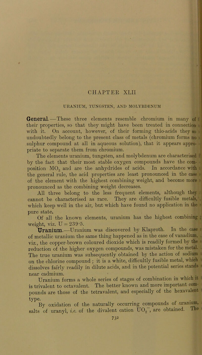 CHAPTER XLII URANIUM, TUNGSTEN, AND MOLYBDENUM General.—These three elements resemble chromium in many of - their properties, so that they might have been treated in connection with it. On account, however, of their forming thio-acids they so undoubtedly belong to the present class of metals (chromium forms no > sulphur compound at all in aqueous solution), that it appears appro- priate to separate them from chromium. The elements uranium, tungsten, and molybdenum are characterised by the fact that their most stable oxygen compounds have the com- position M03 and are the anhydrides of acids. In accordance with the general rule, the acid properties are least pronounced in the case of the element with the highest combining weight, and become more pronounced as the combining weight decreases. All three belong to the less frequent elements, although they cannot be characterised as rare. They are difficultly fusible metals, which keep well in the air, but which have found no application in the pure state. Of all the known elements, uranium has the highest combining . weight, viz. U = 239‘5. Uranium.—Uranium was discovered by Klaproth. In the case of metallic uranium the same thing happened as in the case of vanadium, viz., the copper-brown coloured dioxide Avhich is readily formed by the • reduction of the higher oxygen compounds, was mistaken for the metal. The true uranium was subsequently obtained by the action of sodium on the chlorine compound ; it is a white, difficultly fusible metal, which dissolves fairly readily in dilute acids, and in the potential series stands near cadmium. _ Uranium forms a whole series of stages of combination in which it t is trivalent to octavalent. The better known and more important com- pounds are those of the tetravalent, and especially of the hexai alent 1 type. By oxidation of the naturally occurring compounds of .uranium, salts of uranyl, i.e. of the divalent cation U02 , are obtained. The*