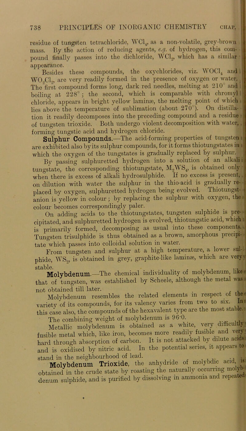 residue of tungsten tetrachloride, WC14, us a non-volatile, grey-brown mass. By the action of reducing agents, e.g. of hydrogen, this com- pound finally passes into the dichloride, WC12, which has a similar appearance. Besides these compounds, the oxychlorides, viz. WOCl4 and, W00C1.„ are very readily formed in the presence of oxygen or water. The first compound forms long, dark red needles, melting at 210 and boiling at 228° ; the second, which is comparable with chromyl I chloride, appears in bright yellow laminae, the melting point of which i lies above the temperature of sublimation (about 270°). On distilla- tion it readily decomposes into the preceding compound and a residue of tungsten trioxide. Both undergo violent decomposition with water, forming tungstic acid and hydrogen chloride. Sulphur Compounds.—The acid-forming properties of tungsten are exhibited also by its sulphur compounds, for it forms thiotungstates in which the oxygen of the tungstates is gradually replaced by sulphur. . By passing sulphuretted hydrogen into a solution of an alkali i tungstate, the corresponding thiotungstate, M2WS4, is obtained only when there is excess of alkali hydrosulphide. If no excess is present, on dilution with water the sulphur in the thio-acid is gradually re- placed by oxygen, sulphuretted hydrogen being evolved. Thiotungst anion is yellow in colour; by replacing the sulphur with oxygen, the colour becomes correspondingly paler. On adding acids to the thiotungstates, tungsten sulphide is pre- i cipitated, and sulphuretted hydrogen is evolved, thiotungstic acid, which lj is primarily formed, decomposing as usual into these components. Tungsten trisulphide is thus obtained as a brown, amorphous precipi- tate which passes into colloidal solution in water. From tungsten and sulphur at a high temperature, a low ei sul-1 phide, WS2, is obtained in grey, graphite-like laminae, which are very- stable Molybdenum.—The chemical individuality of molybdenum, like e, that of tungsten, was established by Scheele, although the metal was^j not obtained till later. . , : Molybdenum resembles the related elements m respect oi tne<| variety of its compounds, for its valency varies from two to six. In this case also, the compounds of the hexavalent type are the most stable. The combining weight of molybdenum is 96‘0.. Metallic molybdenum is obtained as a white, \ cry dimai t y j fusible metal which, like iron, becomes more readily fusible and \ery i hard through absorption of carbon. It is not attacked by dilute acids and is oxidised by nitric acid. In the potential series, it appears tal stand in the neighbourhood of lead. Molybdenum Trioxide, the anhydride of molybdic acid, obtained in the crude state by roasting the naturally occurring molyb- denum sulphide, and is purified by dissolving in ammonia and repeated,