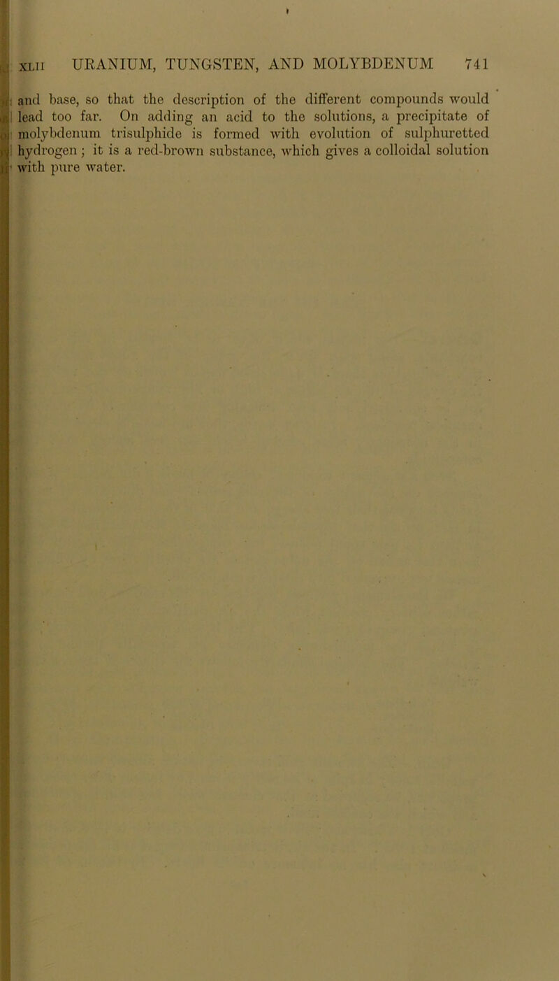 and base, so that the description of the different compounds would lead too far. On adding an acid to the solutions, a precipitate of molybdenum trisulphide is formed with evolution of sulphuretted hydrogen ; it is a red-brown substance, which gives a colloidal solution with pure water.