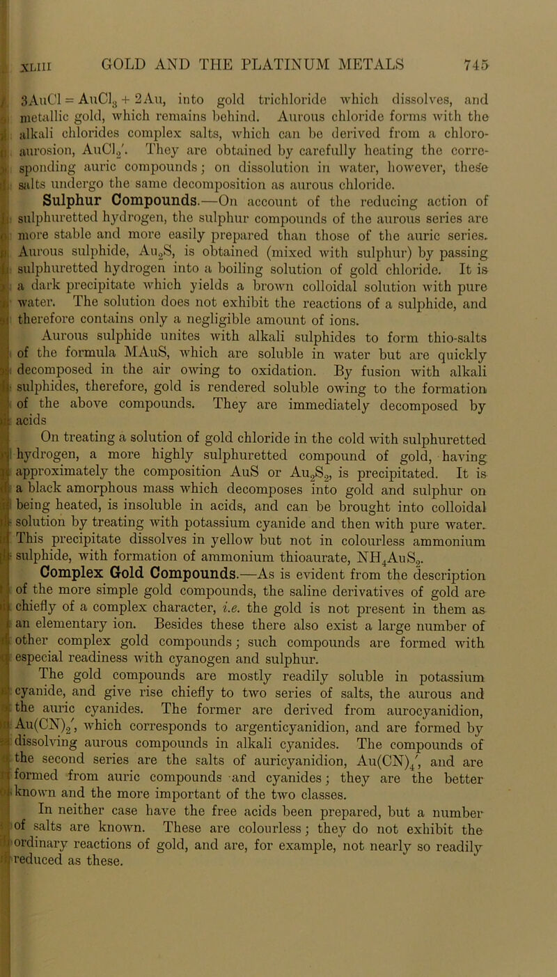 SAuCl = AuC13 + 2Au, into gold trichloride which dissolves, and metallic gold, which remains behind. Aurous chloride forms with the )1 alkali chlorides complex salts, which can bo derived from a chloro- aurosion, AuC1.2'. They are obtained by carefully heating the corre- , sponding auric compounds; on dissolution in water, however, theSe salts undergo the same decomposition as aurous chloride. Sulphur Compounds.—On account of the reducing action of , sulphuretted hydrogen, the sulphur compounds of the aurous series arc more stable and more easily prepared than those of the auric series. Aurous sulphide, Au2S, is obtained (mixed with sulphur) by passing sulphuretted hydrogen into a boiling solution of gold chloride. It is a dark precipitate which yields a brown colloidal solution with pure water. The solution does not exhibit the reactions of a sulphide, and therefore contains only a negligible amount of ions. Aurous sulphide unites with alkali sulphides to form thio-salts of the formula MAuS, which are soluble in water but are quickly decomposed in the air owing to oxidation. By fusion with alkali ■ sulphides, therefore, gold is rendered soluble owing to the formation of the above compounds. They are immediately decomposed by acids On treating a solution of gold chloride in the cold with sulphuretted hydrogen, a more highly sulphuretted compound of gold, having approximately the composition AuS or Au2S2, is precipitated. It is a black amorphous mass which decomposes into gold and sulphur on i being heated, is insoluble in acids, and can be brought into colloidal • solution by treating with potassium cyanide and then with pure water. Ihis precipitate dissolves in yellow but not in colourless ammonium • sulphide, with formation of ammonium thioaurate, NH4AuS.,. Complex Gold Compounds.—As is evident from the description of the more simple gold compounds, the saline derivatives of gold are chiefly of a complex character, i.e. the gold is not present in them as an elementary ion. Besides these there also exist a large number of other complex gold compounds; such compounds are formed with especial readiness with cyanogen and sulphur. The gold compounds are mostly readily soluble in potassium cyanide, and give rise chiefly to two series of salts, the aurous and I the auric cyanides. The former are derived from aurocyanidion, Au(CN)2', which corresponds to argenticyanidion, and are formed by dissolving aurous compounds in alkali cyanides. The compounds of the second series are the salts of auricyanidion, Au(CN)4', and are S formed from auric compounds and cyanides; they are the better known and the more important of the two classes. In neither case have the free acids been prepared, but a number ■; of salts are known. These are colourless; they do not exhibit the 1 ordinary reactions of gold, and are, for example, not nearly so readily J reduced as these.