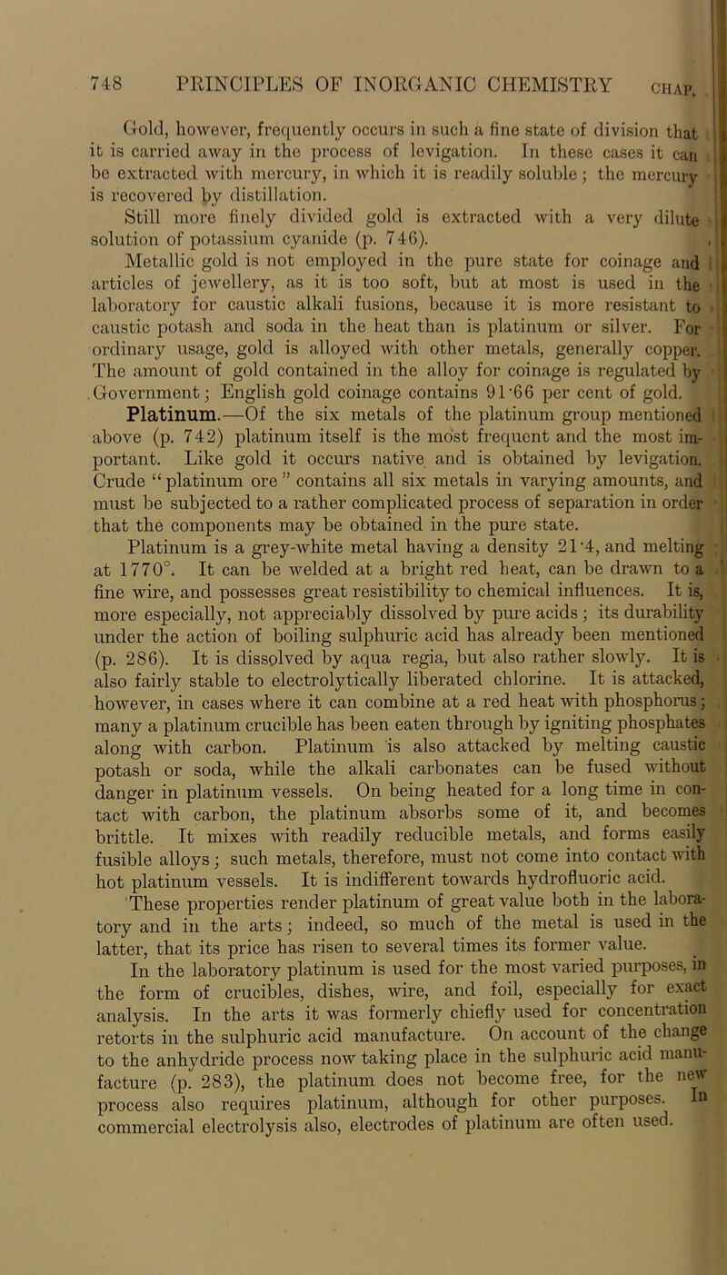 Gold, however, frequently occurs in such a fine state of division that it is carried away in the process of lcvigation. In these cases it can be extracted with mercury, in which it is readily soluble ; the mercury is recovered by distillation. Still more finely divided gold is extracted with a very dilute solution of potassium cyanide (p. 746). , Metallic gold is not employed in the pure state for coinage and articles of jewellery, as it is too soft, but at most is used in the laboratory for caustic alkali fusions, because it is more resistant to caustic potash and soda in the heat than is platinum or silver. For ordinary usage, gold is alloyed with other metals, generally copper. The amount of gold contained in the alloy for coinage is regulated by Government; English gold coinage contains 91’66 per cent of gold. Platinum.—Of the six metals of the platinum group mentioned above (p. 742) platinum itself is the most frequent and the most im- portant. Like gold it occurs native ancl is obtained by levigation. Crude “platinum ore” contains all six metals in varying amounts, and must be subjected to a rather complicated process of separation in order f j that the components may be obtained in the pure state. Platinum is a grey-white metal having a density 21-4, and melting at 1770°. It can be welded at a bright red heat, can be drawn to a fine wire, and possesses great resistibility to chemical influences. It is, more especially, not appreciably dissolved by pure acids ; its durability under the action of boiling sulphuric acid has already been mentioned (p. 286). It is dissolved by aqua regia, but also rather slowly. It is also fairly stable to electrolytically liberated chlorine. It is attacked, however, in cases where it can combine at a red heat with phosphorus; . many a platinum crucible has been eaten through by igniting phosphates along with carbon. Platinum is also attacked by melting caustic potash or soda, while the alkali carbonates can be fused without danger in platinum vessels. On being heated for a long time in con- tact with carbon, the platinum absorbs some of it, and becomes brittle. It mixes with readily reducible metals, and forms easily fusible alloys; such metals, therefore, must not come into contact with hot platinum vessels. It is indifferent towards hydrofluoric acid. These properties render platinum of great value both in the labora- tory and in the arts; indeed, so much of the metal is used in the latter, that its price has risen to several times its former value. In the laboratory platinum is used for the most varied purposes, in the form of crucibles, dishes, wire, and foil, especially for exact analysis. In the arts it was formerly chiefty used for concentration retorts in the sulphuric acid manufacture. On account of the change to the anhydride process now taking place in the sulphuric acid manu- facture (p. 283), the platinum does not become free, for the new process also requires platinum, although for other purposes. n commercial electrolysis also, electrodes of platinum are often used.