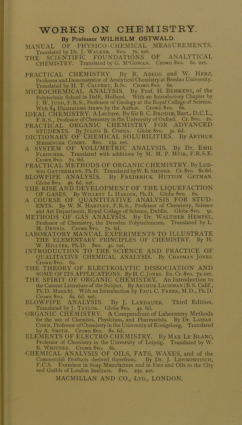 By Professor WILHELM OSTWALD. MANUAL OF PHYSICO-CHEMICAL MEASUREMENTS. Translated by Dr. J. Walker. Svo. 7s. net. THE SCIENTIFIC FOUNDATIONS OF ANALYTICAL CHEMISTRY. Translated by G. M'Gowan. Crown 8vo. 6s. net. PRACTICAL CHEMISTRY. By R. Abegg and W. Herz, Professor and Demonstrator of Analytical Chemistry at Breslau University. Translated by IT. T. Calvert, B.Sc. Crown 8vo. 6s. MICROCHEMICAL ANALYSIS. By Prof. H. Behrens, of the Polytechnic School in Delft, Holland. With an Introductory Chapter by T. W. Judd, F. R.S., Professor of Geology at the Royal College of Science. With 84 Illustrations drawn by the Author. Crown 8vo. 6s. IDEAL CHEMISTRY. ALecture. BySirB. C. Brodie,Bart., D.C.L., F.R.S., Professor of Chemistry in the University of Oxford. Cr. 8vo. 2s. PRACTICAL ORGANIC CHEMISTRY FOR ADVANCED STUDENTS. By Julius B. Cohen. Globe 8vo. 3s. 6d. DICTIONARY OF CHEMICAL SOLUBILITIES. By ARTHUR Messenger Comey. 8vo. 15s. net. A SYSTEM OF VOLUMETRIC ANALYSIS. By Dr. Emil Fleischer. Translated with additions by M. M. P. Muir, F.R.S.E. Crown Svo. 7s- '6d. PRACTICAL METHODS OF ORGANIC CHEMISTRY. By Lud- wig Gattermann, Ph.D. Translated byW.B. Shober. Cr. 8vo. 8s.6d. BLOWPIPE ANALYSIS. By Frederick PIutton Getman. Globe 8vo. 2s. 6d. net. THE RISE AND DEVELOPMENT OF THE LIQUEFACTION OF GASES. By Willett L. FIardin, Ph.D. Globe 8vo. 6s. A COURSE OF QUANTITATIVE ANALYSIS FOR STUD- ENTS. By W. N. Hartley, F.R.S., Professor of Chemistry, Science and Art Department, Royal College of Science, Dublin. Globe Svo. 5s. METHODS OF GAS ANALYSIS. By Dr. Walther HEMPEL, Professor of Chemistry, the Dresden Polytechnicum. Translated by L. M. Dennis. Crown 8vo. 7s. 6d. LABORATORY MANUAL EXPERIMENTS TO ILLUSTRATE THE ELEMENTARY PRINCIPLES OF CHEMISTRY. By H. W. Hillyer, Ph.D. 8vo. 4s. net. INTRODUCTION TO THE SCIENCE AND PRACTICE OF QUALITATIVE CHEMICAL ANALYSIS. By Chapman Jones. Crown Svo. 6s. THE THEORY OF ELECTROLYTIC DISSOCIATION AND SOME OF ITS APPLICATIONS. By H. C. Jones. Ex.Cr.8vo. 7s.net. THE SPIRIT OF ORGANIC CHEMISTRY. An Introduction to the Current Literature of the Subject. By Arthur Lachman (B. S. Calif., Ph.D. Munich). With an Introduction by Paul C. Freer, M.D., Ph.D. Crown 8vo. 6s. 6d. net. BLOWPIPE ANALYSIS. By J. Landauer. Third Edition. Translated by J. Taylor. Globe Svo. 4s. 6d. ORGANIC CHEMISTRY. A Compendium of Laboratory Methods for the use of Chemists, Physicians, and Pharmacists. By Dr. Lassar- Cohn, Professor of Chemistry in the University of Ivonigsberg, Translated by A. Smith. Crown 8vo. 8s. 6d. ELEMENTS OF ELECTRO-CHEMISTRY. By Max Le Blanc, Professor of Chemistry in the University of Leipzig. Translated by W. R. Whitney. Crown 8vo. 6s. CHEMICAL ANALYSIS OF OILS, FATS, WAXES, and of the Commercial Products derived therefrom. By Dr. J. LEWKOWITSCH, F.C.S. Examiner in Soap Manufacture and in Fats and Oils to the City and Guilds of London Institute. Svo. 25s. net.