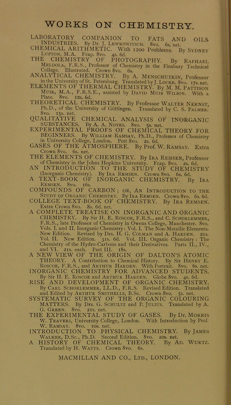 LABORATORY COMPANION TO FATS AND OILS • INDUSTRIES. By Dr. J. Lewkowitsch. 8vo. 6s. net. CHEMICAL ARITHMEIIC. With 1200 Problems. By Sydney Lupton, M.A. Fcap. 8vo. 4s. 6d. THE CHEMISTRY OF PHOTOGRAPHY. By Raphael Meldola, F.R.S., Professor of Chemistry in the Finsbury Technical College. Illustrated. Crown 8vo. 6s. ANALYTICAL CHEMISTRY. By A. Menschutkin, Professor in the University of St. Petersburg. Translated by T. Locke. 8vo. 17s.net ELEMENTS OP I HERMAL CHEMISTRY. By M. M. Pattison Muir, M.A., F.R.S.E., assisted by David Muir Wilson. With a Plate. 8vo. 12s. 6d. PHEOREIICAL CHEMISTRY. By Professor Walter Nernst, Ph.D., of the University of Gottingen. Translated by C. S. Palmer. 8vo. 15s. net. QUALITATIVE CHEMICAL ANALYSIS OF INORGANIC SUBSTANCES. By A. A. Noyes. 8vo. 5s. net. EXPERIMENTAL PROOFS OF CHEMICAL THEORY FOR BEGINNERS. By William Ramsay, Ph.D., Professor of Chemistry in University College, London. Pott 8vo. 2s. 6d. GASES OF THE ATMOSPHERE. By Prof. W. Ramsay. Extra Crown 8vo. 6s. net. THE ELEMENTS OF CHEMISTRY. By Ira Remsen, Professor of Chemistry in the Johns Hopkins University. Fcap. 8vo. 2s. 6d. AN INTRODUCTION TO THE STUDY OF CHEMISTRY (Inorganic Chemistry). By Ira Remsen. Crown 8vo. 6s. 6d. A TEXT-BOOK OF INORGANIC CHEMISTRY. By Ira Remsen. 8vo. 16s. COMPOUNDS OF CARBON ; or, An Introduction to the Study of Organic Chemistry. By Ira Remsen. Crown 8vo. 6s. 6d. COLLEGE TEXT-BOOK OF CHEMISTRY. By Ira Remsen. Extra Crown 8vo. 8s. 6d. net. A COMPLETE TREATISE ON INORGANIC AND ORGANIC CHEMISTRY. By Sir H. E. Roscoe, F. R.S., and C. Schorlemmer, F.R.S., late Professor of Chemistry in Owens College, Manchester. 8vo. Vols. I. and II. Inorganic Chemistry: Vol. I. The Non-Metallic Elements. New Edition. Revised by Drs. H. G. Colman and A. Harden. 21s. Vol. II. New Edition. 31s. 6d. Vol. III. Organic Chemistry : The Chemistry of the Hydro-Carbons and their Derivatives. Parts II., IV., and VI. 2is. each. Part III. 18s. A NEW VIEW OF THE ORIGIN OF DALTON’S ATOMIC THEORY. A Contribution to Chemical History. By Sir Henry E. Roscoe, F.R.S., and Arthur Harden. With Portrait. 8vo. 6s.net. INORGANIC CHEMISTRY FOR ADVANCED STUDENTS. By Sir H. E. Roscoe and Arthur Harden. Globe 8vo. 4s. 6d. RISE AND DEVELOPMENT OF ORGANIC CHEMISTRY. By Carl Schorlemmer, LL.D., F.R.S. Revised Edition. Translated and Edited by Arthur Smithells, B.Sc. Crown 8vo. 5s. net. SYSTEMATIC SURVEY OF THE ORGANIC COLOURING MATTERS. By Drs. G. Schultz and P. Julius. Translated by A. G. Green. 8vo. 21s. net. THE EXPERIMENTAL STUDY OF GASES. By Dr. Morris W. Travers, University College, London. With Introduction by Prof. W. Ramsay. 8vo. ios. net. INTRODUCTION TO PHYSICAL CHEMISTRY. By James Walker, D.Sc., Ph.D. Second Edition. 8vo. ios. net. A HISTORY OF CHEMICAL THEORY. By Ad. Wurtz. Translated by H. Watts. Crown 8vo. 6s.