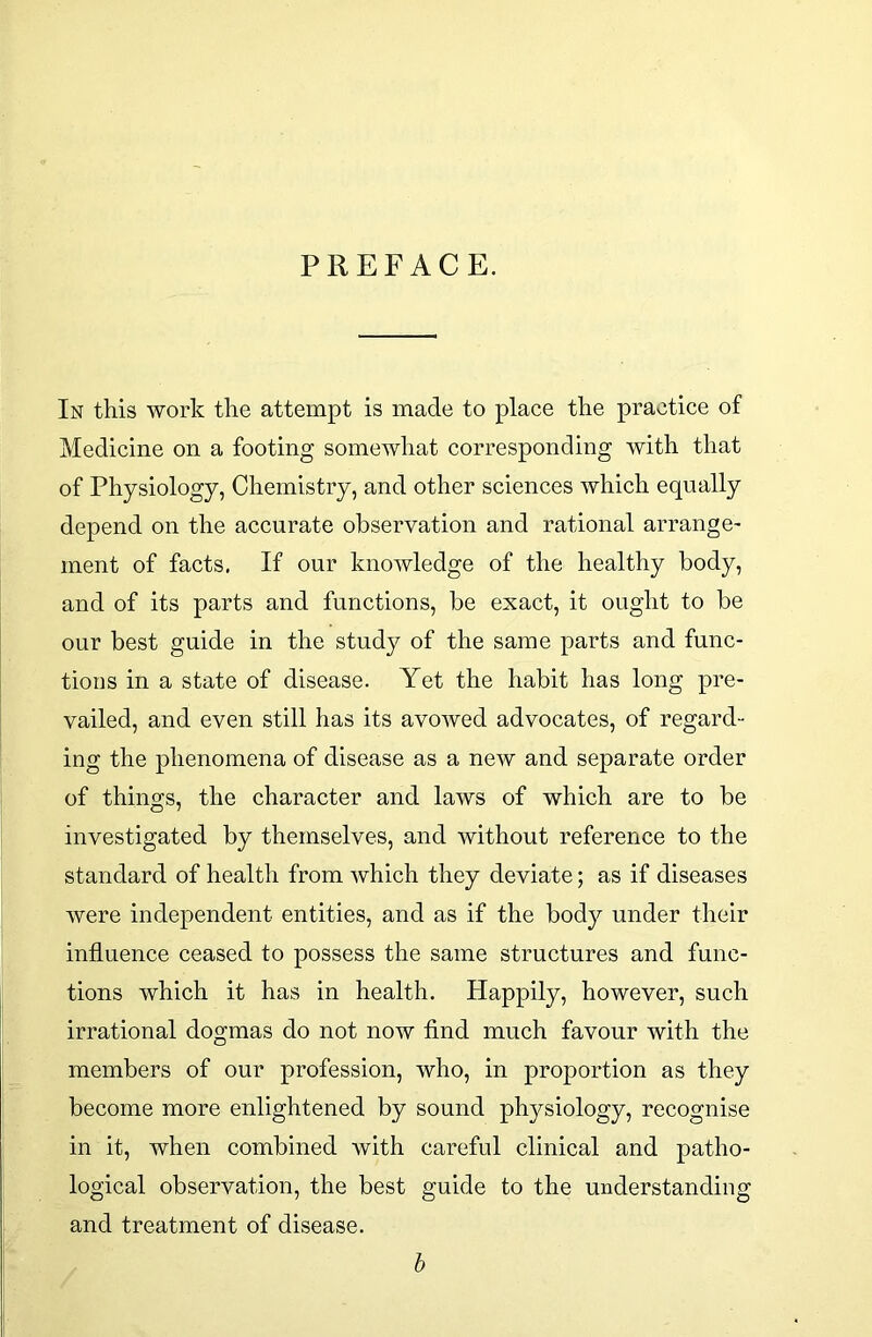 PREFACE. In this work the attempt is made to place the practice of Medicine on a footing somewhat corresponding with that of Physiology, Chemistry, and other sciences which equally depend on the accurate observation and rational arrange- ment of facts. If our knowledge of the healthy body, and of its parts and functions, be exact, it ought to be our best guide in the stud}^ of the same parts and func- tions in a state of disease. Yet the habit has long pre- vailed, and even still has its avowed advocates, of regard- ing the phenomena of disease as a new and separate order of things, the character and laws of which are to be investigated by themselves, and without reference to the standard of health from which they deviate; as if diseases were independent entities, and as if the body under their influence ceased to possess the same structures and func- tions which it has in health. Happily, however, such irrational dogmas do not now find much favour with the members of our profession, who, in proportion as they become more enlightened by sound physiology, recognise in it, when combined with careful clinical and patho- logical observation, the best guide to the understanding and treatment of disease. b