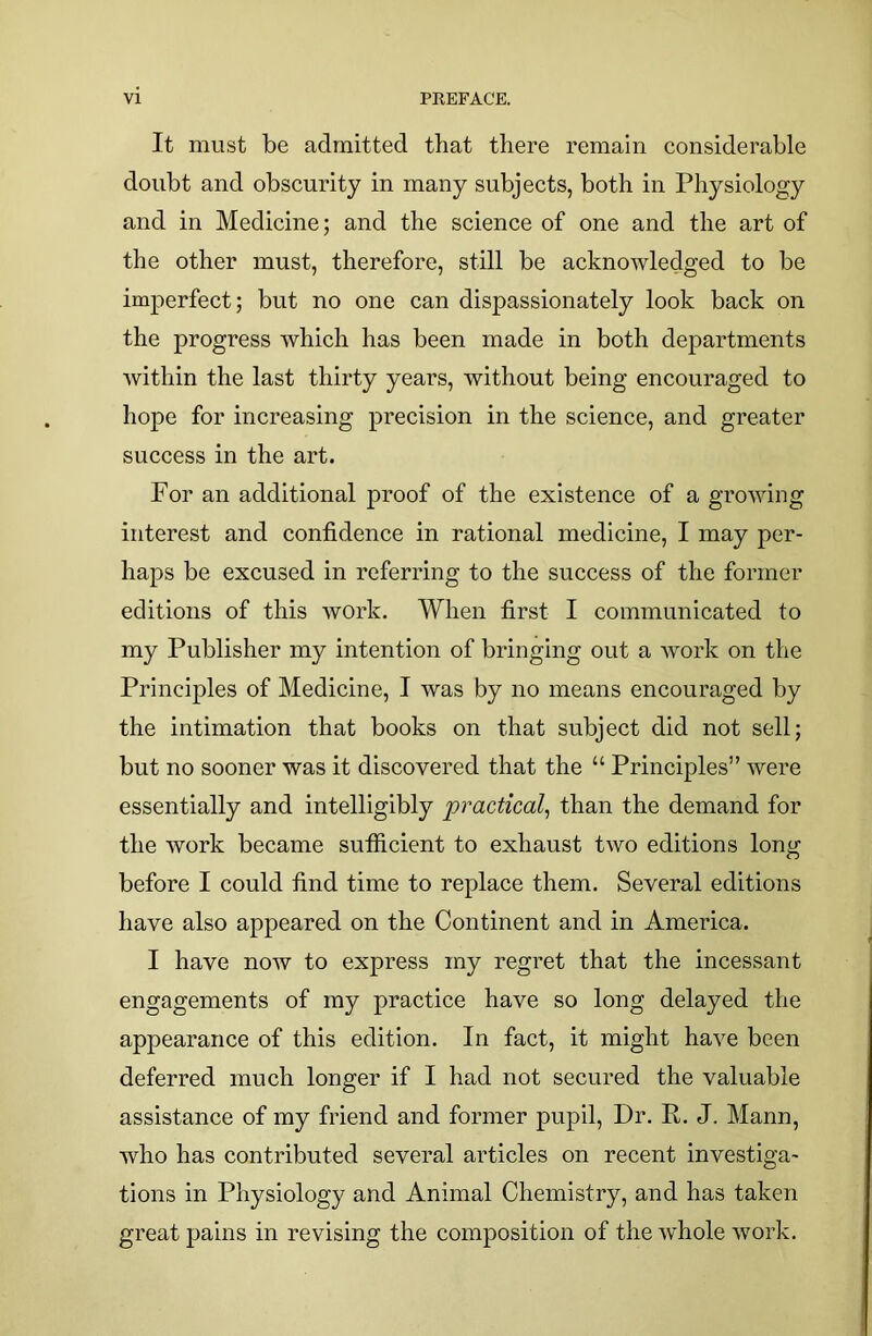 It must be admitted that there remain considerable doubt and obscurity in many subjects, both in Physiology and in Medicine; and the science of one and the art of the other must, therefore, still be acknowledged to be imperfect; but no one can dispassionately look back on the progress which has been made in both departments within the last thirty years, without being encouraged to hope for increasing precision in the science, and greater success in the art. For an additional proof of the existence of a growing interest and confidence in rational medicine, I may per- haps be excused in referring to the success of the former editions of this work. When first I communicated to my Publisher my intention of bringing out a work on the Principles of Medicine, I was by no means encouraged by the intimation that books on that subject did not sell; but no sooner was it discovered that the “ Principles” were essentially and intelligibly practical, than the demand for the work became sufficient to exhaust two editions long before I could find time to replace them. Several editions have also appeared on the Continent and in America. I have now to express my regret that the incessant engagements of my practice have so long delayed the appearance of this edition. In fact, it might have been deferred much longer if I had not secured the valuable assistance of my friend and former pupil, Dr. R. J. Mann, who has contributed several articles on recent investiga- tions in Physiology and Animal Chemistry, and has taken great pains in revising the composition of the whole work.