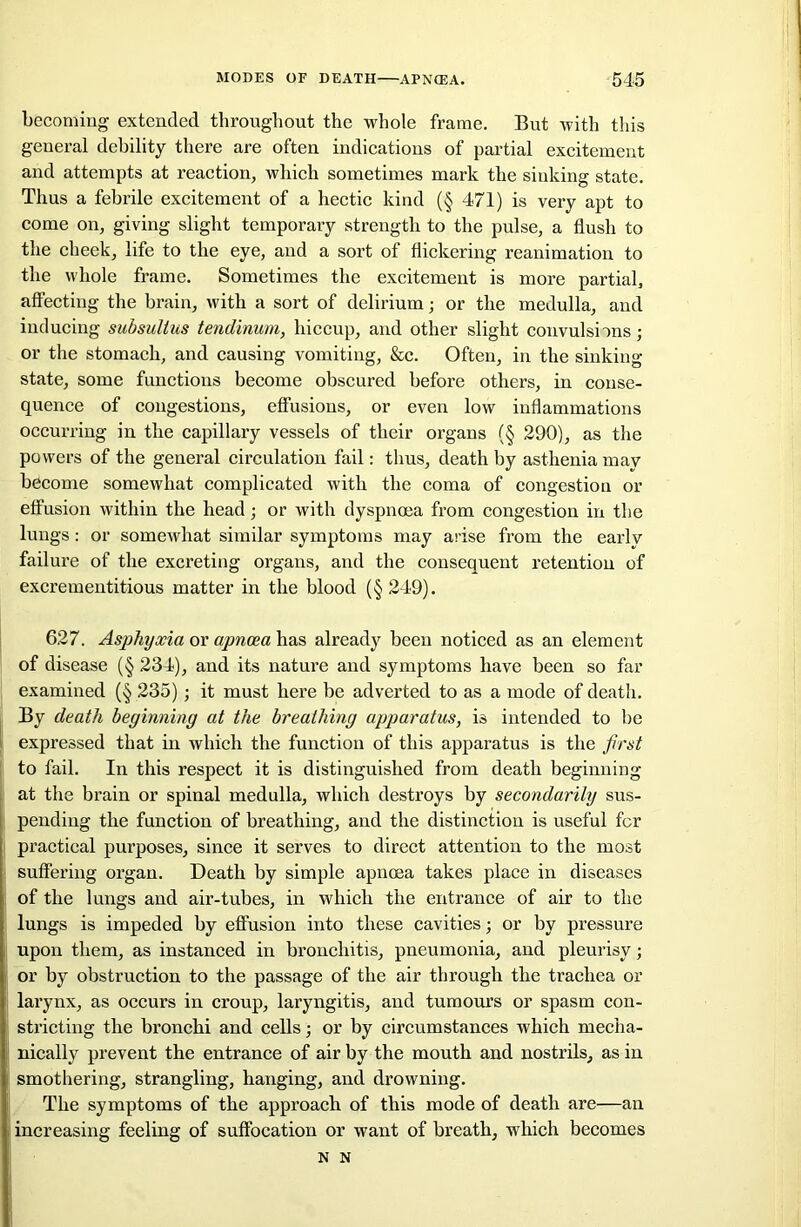 becoming extended throughout the whole frame. But with this general debility there are often indications of partial excitement and attempts at reaction, which sometimes mark the sinking state. Thus a febrile excitement of a hectic kind (§ 471) is very apt to come on, giving slight temporary strength to the pulse, a flush to the cheek, life to the eye, and a sort of flickering reanimation to the whole frame. Sometimes the excitement is more partial, affecting the brain, with a sort of delirium; or the medulla, and inducing subsullus tendinum, hiccup, and other slight convulsions; or the stomach, and causing vomiting, &c. Often, in the sinking- state, some functions become obscured before others, in conse- quence of congestions, effusions, or even low inflammations occurring in the capillary vessels of their organs (§ 290), as the powers of the general circulation fail: thus, death by asthenia mav become somewhat complicated with the coma of congestion or effusion within the head; or with dyspnoea from congestion in the lungs : or somewhat similar symptoms may arise from the early failure of the excreting organs, and the consequent retention of excrementitious matter in the blood (§ 249). 627. Asphyxia or apnoea has already been noticed as an element of disease (§ 234), and its nature and symptoms have been so far examined (§ 235); it must here be adverted to as a mode of death. By death beginning at the breathing apparatus, is intended to be expressed that in which the function of this apparatus is the first to fail. In this respect it is distinguished from death beginning at the brain or spinal medulla, which destroys by secondarily sus- pending the function of breathing, and the distinction is useful for practical purposes, since it serves to direct attention to the most suffering organ. Death by simple apnoea takes place in diseases of the lungs and air-tubes, in which the entrance of air to the lungs is impeded by effusion into these cavities; or by pressure upon them, as instanced in bronchitis, pneumonia, and pleurisy; or by obstruction to the passage of the air through the trachea or larynx, as occurs in croup, laryngitis, and tumours or spasm con- stricting the bronchi and cells; or by circumstances which mecha- nically prevent the entrance of air by the mouth and nostrils, as in smothering, strangling, hanging, and drowning. The symptoms of the appx-oach of this mode of death are—an increasing feeling of suffocation or want of breath, which becomes N N