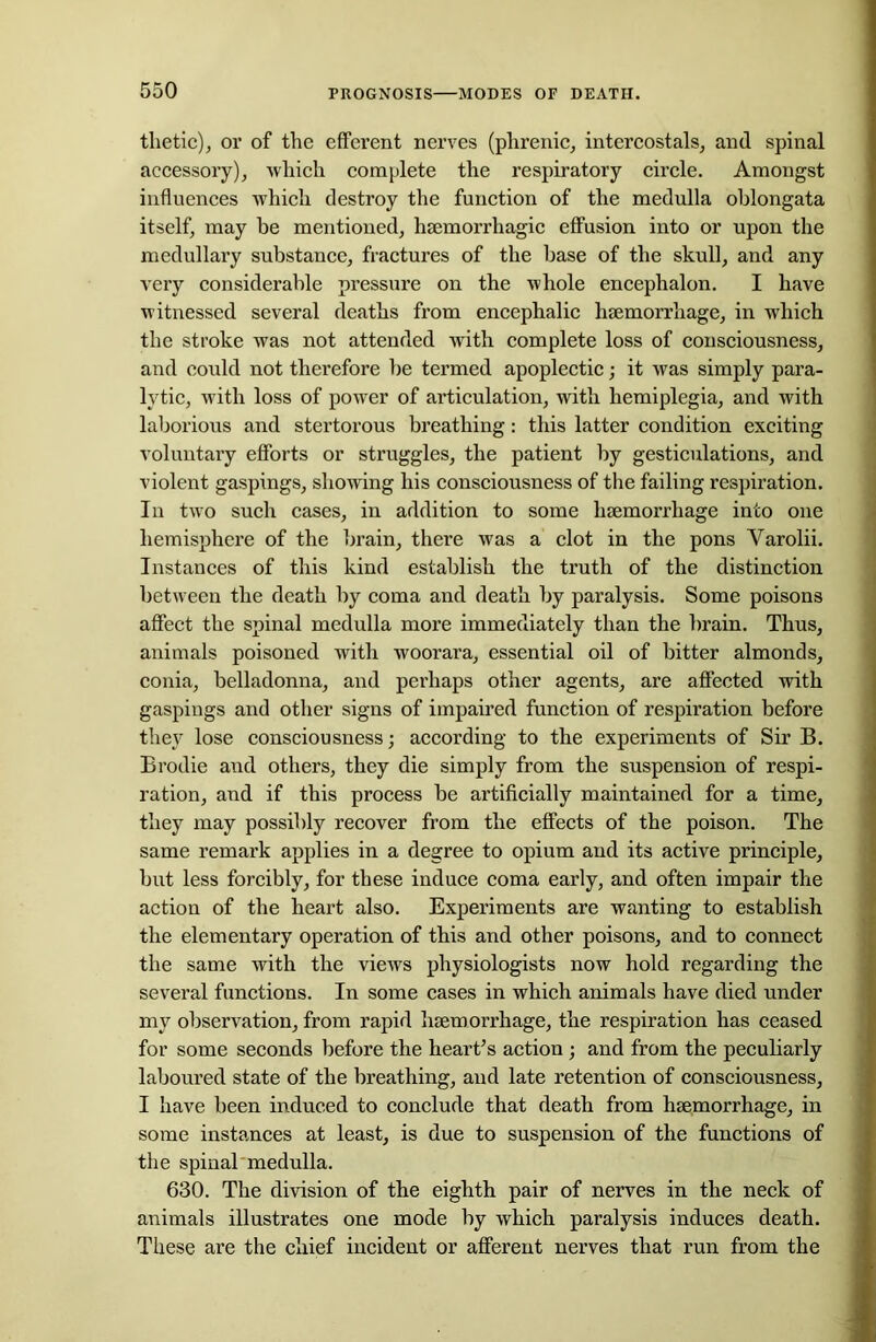 thetic), or of the efferent nerves (phrenic, intercostals, and spinal accessory), which complete the respiratory circle. Amongst influences which destroy the function of the medulla oblongata itself, may be mentioned, haemorrhagic effusion into or upon the medullary substance, fractures of the base of the skull, and any very considerable pressure on the whole encephalon. I have witnessed several deaths from encephalic haemorrhage, in which the stroke was not attended with complete loss of consciousness, and could not therefore he termed apoplectic; it was simply para- lytic, with loss of power of articulation, with hemiplegia, and with laborious and stertorous breathing: this latter condition exciting voluntary efforts or struggles, the patient by gesticulations, and violent gaspings, showing his consciousness of the failing respiration. In two such cases, in addition to some haemorrhage into one hemisphere of the brain, there was a clot in the pons Varolii. Instances of this kind establish the truth of the distinction between the death by coma and death by paralysis. Some poisons affect the spinal medulla more immediately than the brain. Thus, animals poisoned with woorara, essential oil of bitter almonds, conia, belladonna, and perhaps other agents, are affected with gaspings and other signs of impaired function of respiration before they lose consciousness; according to the experiments of Sir B. Brodie and others, they die simply from the suspension of respi- ration, and if this process be artificially maintained for a time, they may possibly recover from the effects of the poison. The same remark applies in a degree to opium and its active principle, but less forcibly, for these induce coma early, and often impair the action of the heart also. Experiments are wanting to establish the elementary operation of this and other poisons, and to connect the same with the views physiologists now hold regarding the several functions. In some cases in which animals have died under my observation, from rapid haemorrhage, the respiration has ceased for some seconds before the heart’s action ; and from the peculiarly laboured state of the breathing, and late retention of consciousness, I have been induced to conclude that death from haemorrhage, in some instances at least, is due to suspension of the functions of the spinal medulla. 630. The division of the eighth pair of nerves in the neck of animals illustrates one mode by which paralysis induces death. These are the chief incident or afferent nerves that run from the