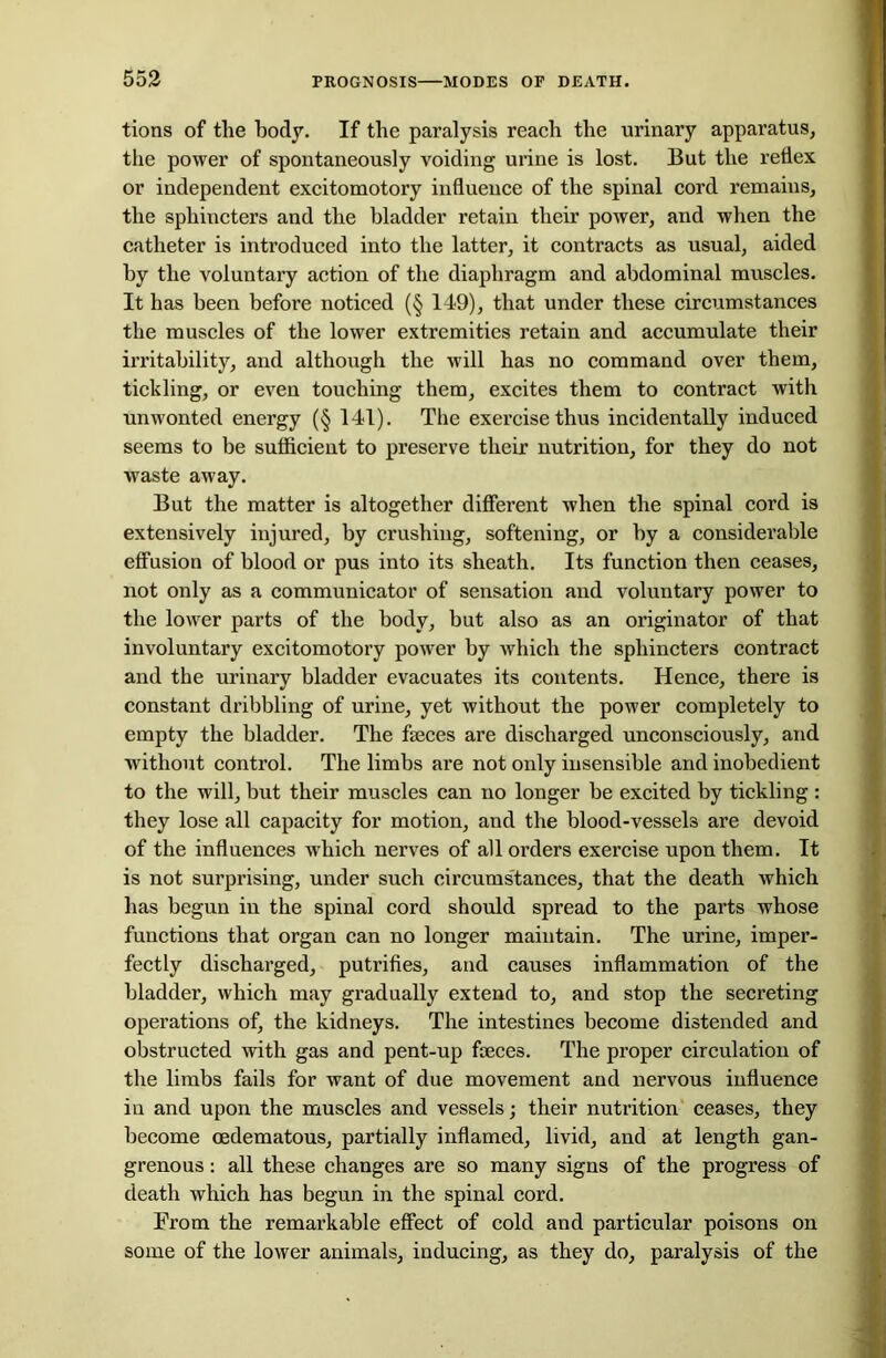 tions of the body. If the paralysis reach the urinary apparatus, the power of spontaneously voiding urine is lost. But the reflex or independent excitomotory influence of the spinal cord remains, the sphincters and the bladder retain their power, and when the catheter is introduced into the latter, it contracts as usual, aided by the voluntary action of the diaphragm and abdominal muscles. It has been before noticed (§ 149), that under these circumstances the muscles of the lower extremities retain and accumulate their irritability, and although the will has no command over them, tickling, or even touching them, excites them to contract with unwonted energy (§ 141). The exercise thus incidentally induced seems to be sufficient to preserve their nutrition, for they do not waste away. But the matter is altogether different when the spinal cord is extensively injured, by crushing, softening, or by a considerable effusion of blood or pus into its sheath. Its function then ceases, not only as a communicator of sensation and voluntary power to the lower parts of the body, but also as an originator of that involuntary excitomotory power by which the sphincters contract and the urinary bladder evacuates its contents. Hence, there is constant dribbling of urine, yet without the power completely to empty the bladder. The faeces are discharged unconsciously, and without control. The limbs are not only insensible and inobedient to the will, but their muscles can no longer be excited by tickling : they lose all capacity for motion, and the blood-vessels are devoid of the influences which nerves of all orders exercise upon them. It is not surprising, under such circumstances, that the death which has begun in the spinal cord should spread to the parts whose functions that organ can no longer maintain. The urine, imper- fectly discharged, putrifies, and causes inflammation of the bladder, which may gradually extend to, and stop the secreting operations of, the kidneys. The intestines become distended and obstructed with gas and pent-up faeces. The proper circulation of the limbs fails for want of due movement and nervous influence in and upon the muscles and vessels; their nutrition ceases, they become cedematous, partially inflamed, livid, and at length gan- grenous : all these changes are so many signs of the progress of death which has begun in the spinal cord. From the remarkable effect of cold and particular poisons on some of the lower animals, inducing, as they do, paralysis of the