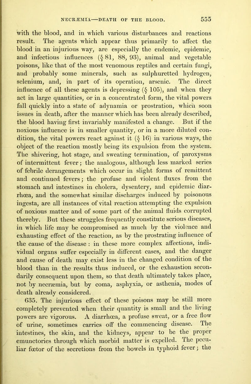 with the blood, and in which various disturbances and reactions result. The agents which appear thus primarily to affect the blood in an injurious way, are especially the endemic, epidemic, and infectious influences (§ 81, 88, 93), animal and vegetable poisons, like that of the most venomous reptiles and certain fungi, and probably some minerals, such as sulphuretted hydrogen, selenium, and, in part of its operation, arsenic. The direct influence of all these agents is depressing (§ 105), and when they act in large quantities, or in a concentrated form, the vital powers fall quickly into a state of adynamia or prostration, whicn soon issues in death, after the manner which has been already described, the blood having first invariably manifested a change. But if the noxious influence is in smaller quantity, or in a more diluted con- dition, the vital powers react against it (§ 16) in various ways, the object of the reaction mostly being its expulsion from the system. The shivering, hot stage, and sweating termination, of paroxysms of intermittent fever; the analogous, although less marked series of febrile derangements which occur in slight forms of remittent and continued fevers; the profuse and violent fluxes from the stomach and intestines in cholera, dysentery, and epidemic diar- rhoea, and the somewhat similar discharges induced by poisonous ingesta, are all instances of vital reaction attempting the expulsion of noxious matter and of some part of the animal fluids corrupted thereby. But these struggles frequently constitute serious diseases, in which life may be compromised as much by the violence and exhausting effect of the reaction, as by the prostrating influence of the cause of the disease : in these more complex affections, indi- vidual organs suffer especially in different cases, and the danger and cause of death may exist less in the changed condition of the blood than in the results thus induced, or the exhaustion secon- darily consequent upon them, so that death ultimately takes place, not by necrsemia, but by coma, asphyxia, or asthenia, modes of death already considered. 635. The injui’ious effect of these poisons may be still more completely prevented when their quantity is small and the living powers are vigorous. A diarrhoea, a profuse sweat, or a free flow of urine, sometimes carries off the commencing disease. The intestines, the skin, and the kidneys, appear to be the proper emunctories through which morbid matter is expelled. The pecu- liar foetor of the seci’etions from the bowels in typhoid fever; the