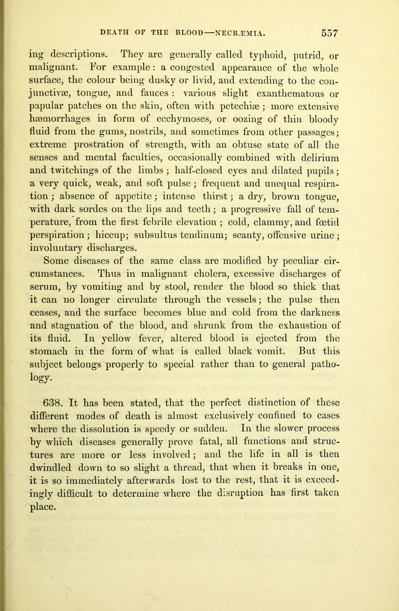 ing descriptions. They are generally called typhoid, putrid, or malignant. For example: a congested appearance of the whole surface, the colour being dusky or livid, and extending to the con- junctive, tongue, and fauces : various slight exanthematous or papular patches on the skin, often with petechise ; more extensive hemorrhages in form of ecchymoses, or oozing of thin bloody fluid from the gums, nostrils, and sometimes from other passages; extreme prostration of strength, with an obtuse state of all the senses and mental faculties, occasionally combined with delirium and twitchings of the limbs ; half-closed eyes and dilated pupils; a very quick, weak, and soft pulse; frequent and unequal respira- tion ; absence of appetite; intense thirst; a dry, brown tongue, with dark sordes on the lips and teeth; a progressive fall of tem- perature, from the first febrile elevation ; cold, clammy, and foetid perspiration; hiccup; subsultus tendinum; scanty, offensive urine ; involuntary discharges. Some diseases of the same class are modified by peculiar cir- cumstances. Thus in malignant cholera, excessive discharges of serum, by vomiting and by stool, render the blood so thick that it can no longer circulate through the vessels; the pulse then ceases, and the surface becomes blue and cold from the darkness and stagnation of the blood, and shrunk from the exhaustion of its fluid. In yellow fever, altered blood is ejected from the stomach in the form of what is called black vomit. But this subject belongs properly to special rather than to general patho- logy. 638. It has been stated, that the perfect distinction of these different modes of death is almost exclusively confined to cases where the dissolution is speedy or sudden. In the slower process by which diseases generally prove fatal, all functions and struc- tures are more or less involved; and the life in all is then dwindled down to so slight a thread, that when it breaks in one, it is so immediately afterwards lost to the rest, that it is exceed- ingly difficult to determine where the disruption has first taken place.