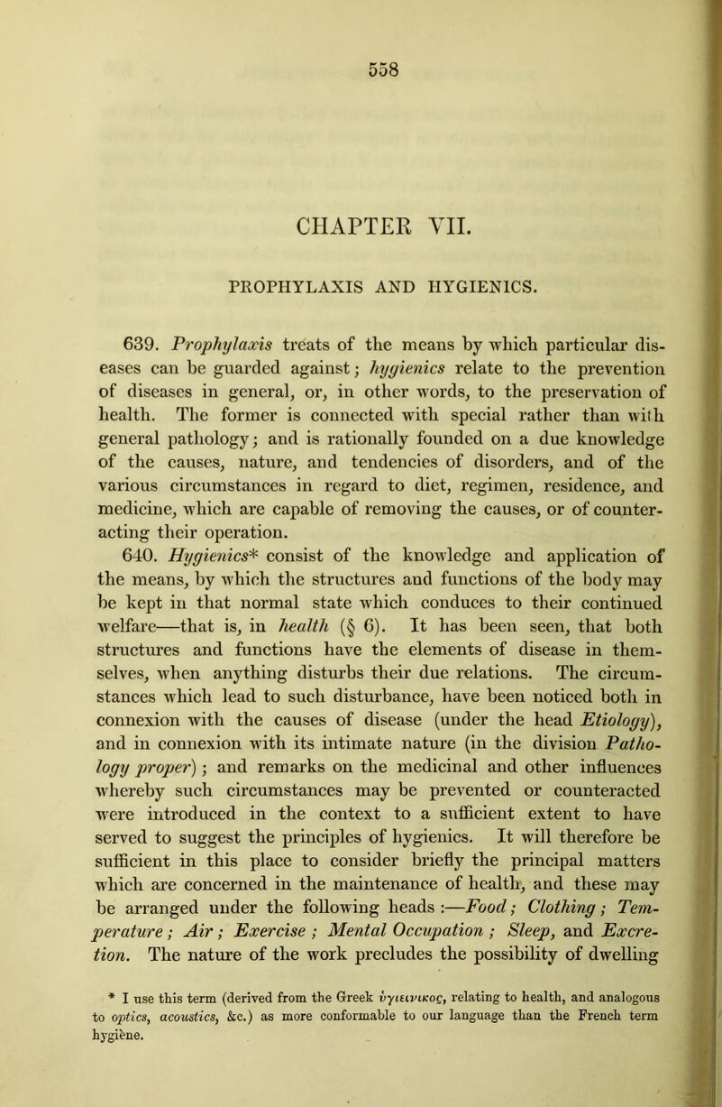 CHAPTER VII. PROPHYLAXIS AND HYGIENICS. 639. Prophylaxis treats of the means by which particular dis- eases can be guarded against; hygienics relate to the prevention of diseases in general, or, in other words, to the preservation of health. The former is connected with special rather than with general pathology; and is rationally founded on a due knowledge of the causes, nature, and tendencies of disorders, and of the various circumstances in regard to diet, regimen, residence, and medicine, which are capable of removing the causes, or of counter- acting their operation. 640. Hygienics* consist of the knowledge and application of the means, by which the structures and functions of the body may he kept in that normal state which conduces to their continued welfare—that is, in health (§ 6). It has been seen, that both structures and functions have the elements of disease in them- selves, when anything disturbs their due relations. The circum- stances which lead to such disturbance, have been noticed both in connexion with the causes of disease (under the head Etiology), and in connexion with its intimate nature (in the division Patho- logy proper); and remarks on the medicinal and other influences whereby such circumstances may be prevented or counteracted were introduced in the context to a sufficient extent to have served to suggest the principles of hygienics. It will therefore be sufficient in this place to consider briefly the principal matters which are concerned in the maintenance of health, and these may be arranged under the following heads :—Food; Clothing; Tem- perature ; Air; Exercise ; Mental Occupation ; Sleep, and Excre- tion. The nature of the work precludes the possibility of dwelling * I use this term (derived from the Greek vyiuviKOQ, relating to health, and analogous to optics, acoustics, &c.) as more conformable to our language than the French term hygibne.