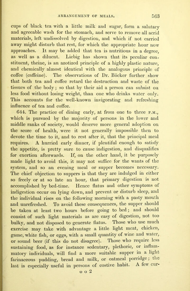 cups of black tea with a little milk and sugar, form a salutary and agreeable wash for the stomach, and serve to remove all acrid materials, left undissolved by digestion, and which if not carried away might disturb that rest, for which the appropriate hour now approaches. It may be added that tea is nutritious in a degree, as well as a diluent. Liebig has shown that its peculiar con- stituent, theine, is an azotized principle of a highly plastic nature, and chemically almost identical with the analogous principle of coffee (caffeine). The observations of Dr. Bocker further show that both tea and coffee retard the destruction and waste of the tissues of the body; so that by their aid a person can subsist on less food without losing weight, than one who drinks water only. This accounts for the well-known invigorating and refreshing influence of tea and coffee. 644. The practice of dining early, at from one to three p.m., which is pursued by the majority of persons in the lower and middle ranks of society, would deserve more general adoption on the score of health, were it not generally impossible then to devote the time to it, and to rest after it, that the principal meal requires. A hurried early dinner, if plentiful enough to satisfy the appetite, is pretty sure to cause indigestion, and disqualifies for exertion afterwards. If, on the other hand, it be purposely made light to avoid this, it may not suffice for the wants of the system, and so an evening meal or supper becomes necessary. The chief objection to suppers is that they are indulged in either so freely or at so late an hour, that primary digestion is not accomplished by bed-time. Hence flatus and other symptoms of indigestion occur on lying down, and prevent or disturb sleep, and the individual rises on the following morning with a pasty mouth and unrefreshed. To avoid these consequences, the supper should be taken at least two hours before going to bed; and should consist of such light materials as are easy of digestion, not too bulky, and not disposed to generate flatus. Those who use much exei’cise may take with advantage a little light meat, chicken, game, white fish, or eggs, with a small quantity of wine and water, or sound beer (if this do not disagree). Those who require less sustaining food, as for instance sedentary, plethoric, or inflam- matory individuals, will find a more suitable supper in a light farinaceous pudding, bread and milk, or oatmeal porridge; the last is especially useful in persons of costive habit. A few cui- o o 2