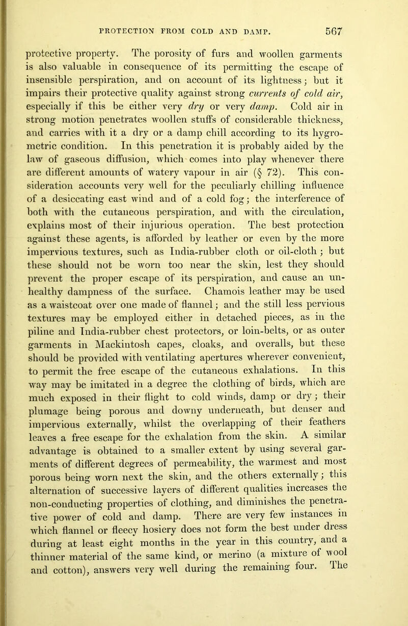 protective property. The porosity of furs and woollen garments is also valuable in consequence of its permitting the escape of insensible perspiration, and on account of its lightness; but it impairs their protective quality against strong currents of cold air, especially if this be either very dry or very damp. Cold air in strong motion penetrates woollen stuffs of considerable thickness, and carries with it a dry or a damp chill according to its hygro- metric condition. In this penetration it is probably aided by the law of gaseous diffusion, which comes into play whenever there are different amounts of watery vapour in air (§ 72). This con- sideration accounts very well for the peculiarly chilling influence of a desiccating east wind and of a cold fog; the interference of both with the cutaneous perspiration, and with the circulation, explains most of their injurious operation. The best protection against these agents, is afforded by leather or even by the more impervious textures, such as India-rubber cloth or oil-cloth ; but these should not be worn too near the skin, lest they should prevent the proper escape of its perspiration, and cause an un- healthy dampness of the surface. Chamois leather may be used as a waistcoat over one made of flannel; and the still less pervious textures may be employed either in detached pieces, as in the piline and India-rubber chest protectors, or loin-belts, or as outer garments in Mackintosh capes, cloaks, and overalls, but these should be provided with ventilating apertures wherever convenieut, to permit the free escape of the cutaneous exhalations. In this way may be imitated in a degree the clothing of birds, which are much exposed in their flight to cold winds, damp or dry; their plumage being porous and downy underneath, but denser and impervious externally, whilst the overlapping of their feathers leaves a free escape for the exhalation from the skin. A similar advantage is obtained to a smaller extent by using several gar- ments of different degrees of permeability, the warmest and most porous being worn next the skin, and the others externally; this alternation of successive layei’s of different qualities increases the non-conducting properties of clothing, and diminishes the penetra- tive power of cold and damp. There ai’e very few instances in which flannel or fleecy hosiery does not form the best under dress during at least eight months in the year in this country, and a thinner material of the same kind, or merino (a mixture of wool and cotton), answers very well during the remaining four. Hie