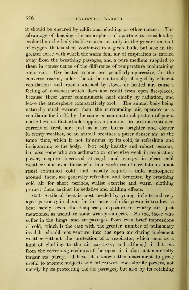 it should be ensured by additional clothing or other means. The advantage of keeping the atmosphere of apartments considerably cooler than the body itself consists not only in the greater amount of oxygen that is then contained in a given hulk, but also in the greater force with which the warm foul air of respiration is carried away from the breathing passages, and a pure medium supplied to them in consequence of the difference of temperature maintaining a current. Overheated rooms are peculiarly oppressive, for the converse reason, unless the air be continually changed by efficient ventilation; and rooms warmed by stoves or heated air, cause a feeling of closeness which does not result from open fire-places, because these latter communicate heat chiefly by radiation, and leave the atmosphere comparatively cool. The animal body being naturally much warmer than the surrounding air, operates as a ventilator for itself, by the same consummate adaptation of pneu- matic laws as that which supplies a flame or fire with a continued current of fresh air; just as a fire burns brighter and clearer in frosty weather, so an animal breathes a purer denser air at the same time, which if not injurious by its cold, is refreshing and invigorating to the body. Not only healthy and robust persons, but also some who are asthmatic or otherwise weak in respiratory power, acquire increased strength and energy in clear cold weather; and even those, who from weakness of circulation cannot resist continued cold, and usually require a mild atmosphere around them, are generally refreshed and benefited by breathing cold air for short periods, whilst exercise and warm clothing protect them against its sedative and chilling effects. 656. Artificial heat is most needed by young infants and very aged persons; in them the intrinsic calorific power is too low to bear safely even the temporary exposure to wintry air, just mentioned as useful to some weakly subjects. So too, those who suffer in the lungs and air passages from even brief impressions of cold, which is the case with the greater number of pulmonary invalids, should not venture into the open air during inclement weather without the protection of a respirator, which acts as a kind of clothing to the air passages; and although it detracts from the refreshing coolness of the open air, it does not materially impair its purity. I have also known this instrument to prove useful to anaemic subjects and others with low calorific powers, not merely by its protecting the air passages, but also by its retaining