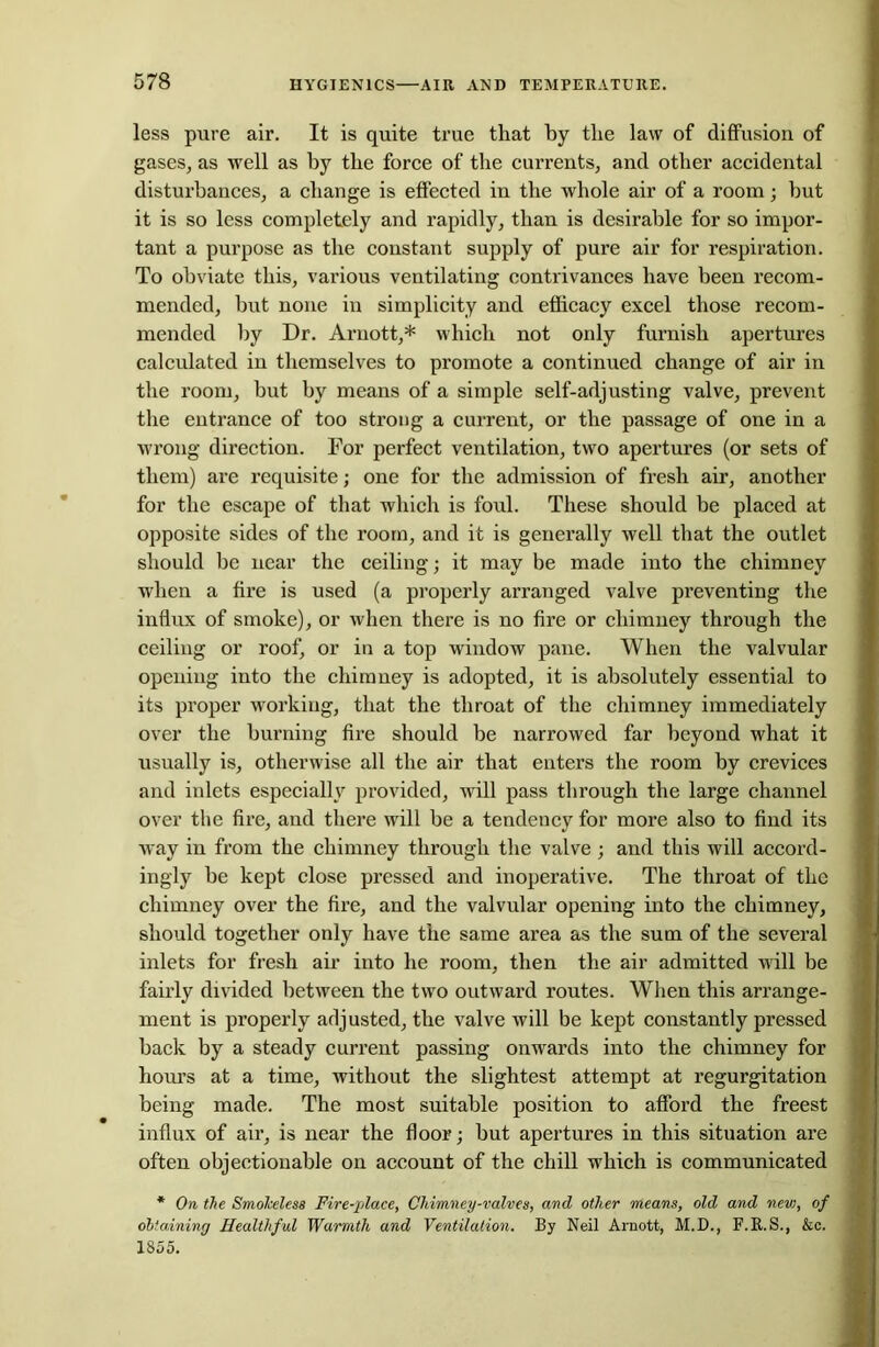 less pure air. It is quite true that by the law of diffusion of gases, as well as by the force of the currents, and other accidental disturbances, a change is effected in the whole air of a room; but it is so less completely and rapidly, than is desirable for so impor- tant a purpose as the constant supply of pure air for respiration. To obviate this, various ventilating contrivances have been recom- mended, hut none in simplicity and efficacy excel those recom- mended by Dr. Arnott,* which not only furnish apertures calculated in themselves to promote a continued change of air in the room, hut by means of a simple self-adjusting valve, prevent the entrance of too strong a current, or the passage of one in a wrong direction. For perfect ventilation, two apertures (or sets of them) are requisite; one for the admission of fresh air, another for the escape of that which is foul. These should he placed at opposite sides of the room, and it is generally well that the outlet should be near the ceiling; it may be made into the chimney when a fire is used (a properly arranged valve preventing the influx of smoke), or when there is no fire or chimney through the ceiling or roof, or in a top window pane. When the valvular opening into the chimney is adopted, it is absolutely essential to its proper working, that the throat of the chimney immediately over the burning fire should be narrowed far beyond what it usually is, otherwise all the air that enters the room by crevices and inlets especially provided, will pass through the large channel over the fire, and there will be a tendency for more also to find its way in from the chimney through the valve ; and this will accord- ingly he kept close pressed and inoperative. The throat of the chimney over the fire, and the valvular opening into the chimney, should together only have the same area as the sum of the several inlets for fresh air into he room, then the air admitted will be fairly divided between the two outward routes. When this arrange- ment is properly adjusted, the valve will be kept constantly pressed back by a steady current passing onwards into the chimney for hours at a time, without the slightest attempt at regurgitation being made. The most suitable position to afford the freest influx of air, is near the floor; but apertures in this situation are often objectionable on account of the chill which is communicated * On the Smokeless Fire-place, Chimney-valves, and other means, old and new, of obtaining Healthful Warmth and Ventilation. By Neil Arnott, M.D., F.K.S., &c. 1855.