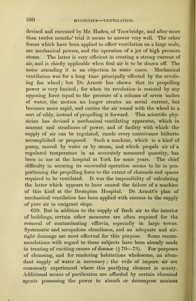 HYGIENICS—VENTILATION. devised and executed by Mr. Haden, of Trowbridge, and after more than twelve months’ trial it seems to answer very well. The other forces which have been applied to effect ventilation on a large scale, are mechanical powers, and the operation of a jet of high pressure steam. The latter is very efficient in creating a strong current of air, and is chiefly applicable when foul air is to be drawn off. The noise attending it is an objection in some cases. Mechanical ventilation was for a long time principally effected by the revolv- ing fan wheel; but Dr. Arnott has shown that its propelling power is very limited; for when its revolution is resisted by any opposing force equal to the pressure of a column of seven inches of water, the motion no longer creates an aerial current, but becomes more rapid, and carries the air round with the wheel in a sort of eddy, instead of propelling it forward. This scientific phy- sician has devised a mechanical ventilating apparatus, which in amount and steadiness of power, and of facility with which the supply of air can be regulated, excels every contrivance hitherto accomplished or proposed. Such a machine, which is a kind of pump, moved by water or by steam, and which propels air of a regulated temperature in an accurately measured quantity, has been in use at the hospital at York for some years. The chief difficulty in securing its successful operation seems to lie in pro- portioning the propelling force to the extent of channels and spaces required to be ventilated. It was the impossibility of calculating the latter which appears to have caused the failure of a machine of this kind at the Brompton Hospital. Dr. Arnott’s plan of mechanical ventilation has been applied with success to the supply of pure air in emigrant ships. 659. But in addition to the supply of fresh air to the interior of buildings, certain other measures are often required for the removal of contaminating effluvia, especially in large towns. Systematic and scrupulous cleanliness, and an adequate and air- tight drainage are most effectual for this purpose. Some recom- mendations with regard to these subjects have been already made in treating of exciting causes of disease (§ 70—73). For purposes of cleansing, and for rendering habitations wholesome, an abun- dant supply of water is necessary; the evils of impure air are commouly experienced where this purifying element is scanty. Additional means of purification are afforded by certain chemical agents possessing the power to absorb or decompose noxious