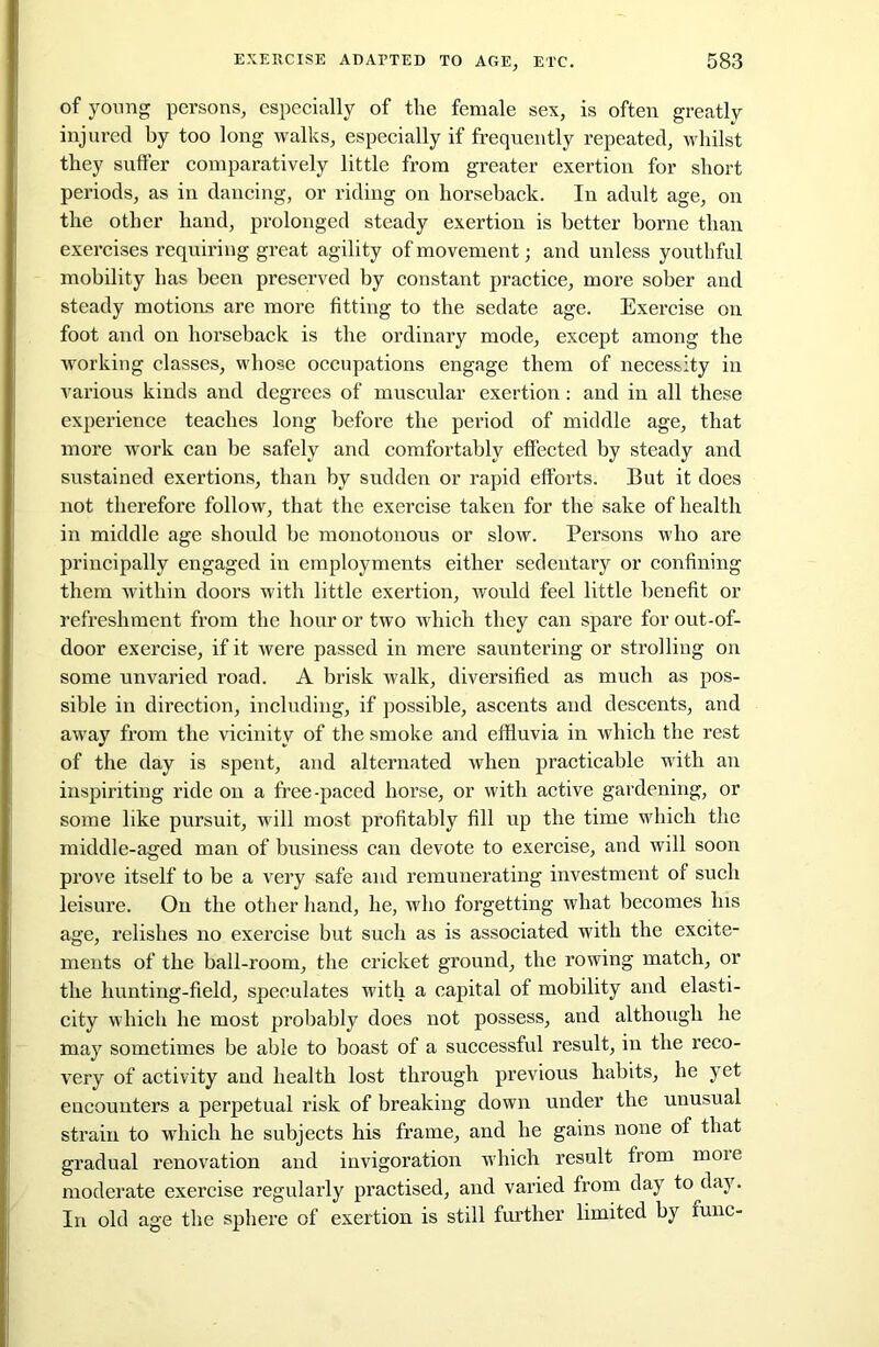 of young persons, especially of the female sex, is often greatly injured by too long walks, especially if frequently repeated, whilst they suffer comparatively little from greater exertion for short periods, as in dancing, or riding on horseback. In adult age, on the other hand, prolonged steady exertion is better borne than exercises requiring great agility of movement; and unless youthful mobility has been preserved by constant practice, more sober and steady motions are more fitting to the sedate age. Exercise on foot and on horseback is the ordinary mode, except among the working classes, whose occupations engage them of necessity in various kinds and degrees of muscular exertion: and in all these experience teaches long before the period of middle age, that more work can be safely and comfortably effected by steady and sustained exertions, than by sudden or rapid efforts. But it does not therefore follow, that the exercise taken for the sake of health in middle age should be monotonous or slow. Persons who are principally engaged in employments either sedentary or confining them within doors with little exertion, would feel little benefit or refreshment from the hour or two which they can spare for out-of- door exercise, if it were passed in mere sauntering or strolling on some unvaried road. A brisk walk, diversified as much as pos- sible in direction, including, if possible, ascents and descents, and away from the vicinity of the smoke and effluvia in which the rest of the day is spent, and alternated when practicable with an inspiriting ride on a free-paced horse, or with active gardening, or some like pursuit, will most profitably fill up the time which the middle-aged man of business can devote to exercise, and will soon prove itself to be a very safe and remunerating investment of such leisure. On the other hand, he, who forgetting what becomes his age, relishes no exercise but such as is associated with the excite- ments of the ball-room, the cricket ground, the rowing match, or the hunting-field, speculates with a capital of mobility and elasti- city which he most probably does not possess, and although he may sometimes be able to boast of a successful result, in the reco- very of activity and health lost through previous habits, he yet encounters a perpetual risk of breaking down under the unusual strain to which he subjects his frame, and he gains none of that gradual renovation and invigoration which result from more moderate exercise regularly practised, and varied from day to day. In old age the sphere of exertion is still further limited by func-