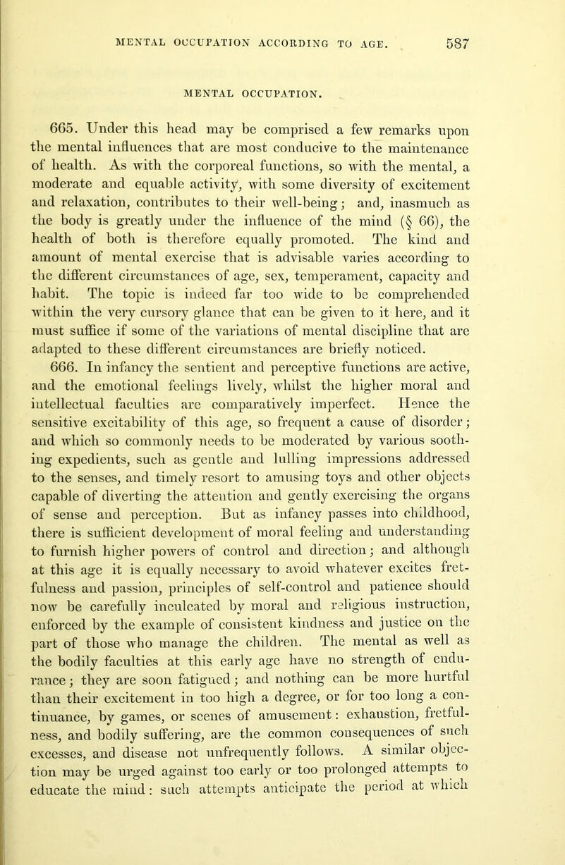 MENTAL OCCUPATION. 6G5. Under this head may be comprised a few remarks upon the mental influences that are most conducive to the maintenance of health. As with the corporeal functions, so with the mental, a moderate and equable activity, with some diversity of excitement and relaxation, contributes to their well-being; and, inasmuch as the body is greatly under the influence of the mind (§ 66), the health of both is therefore equally promoted. The kind and amount of mental exercise that is advisable varies according to the different circumstances of age, sex, temperament, capacity and habit. The topic is indeed far too wide to he comprehended within the very cursory glance that can he given to it here, and it must suffice if some of the variations of mental discipline that are adapted to these different circumstances are briefly noticed. 666. In infancy the sentient and perceptive functions are active, and the emotional feelings lively, whilst the higher moral and intellectual faculties are comparatively imperfect. Hence the sensitive excitability of this age, so frequent a cause of disorder; and which so commonly needs to he moderated by various sooth- ing expedients, such as gentle and lulling impressions addressed to the senses, and timely resort to amusing toys and other objects capable of diverting the attention and gently exercising the organs of sense and perception. But as infancy passes into childhood, there is sufficient development of moral feeling and understanding to furnish higher powers of control and direction; and although at this age it is equally necessary to avoid whatever excites fret- fulness and passion, principles of self-control and patience should now be carefully inculcated by moral and religious instruction, enforced by the example of consistent kindness and justice on the part of those who manage the children. The mental as well as the bodily faculties at this early age have no strength of endu- rance ; they are soon fatigued; and nothing can be more hurtful than their excitement in too high a degree, or for too long a con- tinuance, by games, or scenes of amusement: exhaustion, fretful- ness, and bodily suffering, are the common consequences of such excesses, and disease not unfrequently follows. A similar objec- tion may be urged against too early or too prolonged attempts to educate the mind: such attempts anticipate the period at which