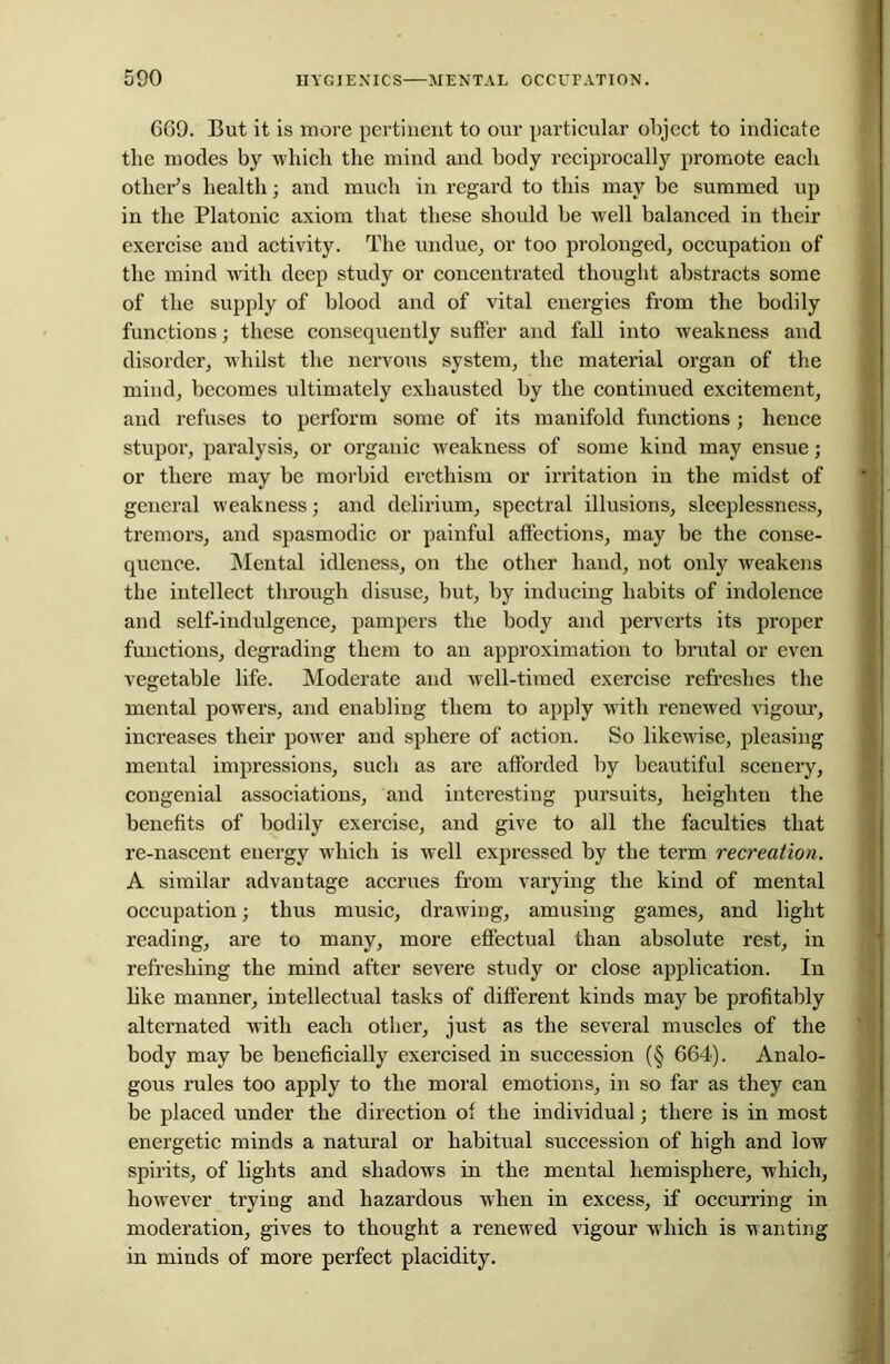 669. But it is more pertinent to our particular object to indicate the modes by which the mind and body reciprocally promote each other’s health; and much in regard to this may be summed up in the Platonic axiom that these should be well balanced in their exercise and activity. The undue, or too prolonged, occupation of the mind with deep study or concentrated thought abstracts some of the supply of blood and of vital energies from the bodily functions; these consequently sutler and fall into weakness and disorder, whilst the nervous system, the material organ of the mind, becomes ultimately exhausted by the continued excitement, and refuses to perform some of its manifold functions; hence stupor, paralysis, or organic weakness of some kind may ensue; or there may be morbid erethism or irritation in the midst of general weakness; and delirium, spectral illusions, sleeplessness, tremors, and spasmodic or painful affections, may be the conse- quence. Mental idleness, on the other hand, not only weakens the intellect through disuse, but, by inducing habits of indolence and self-indulgence, pampers the body and perverts its proper functions, degrading them to an approximation to brutal or even vegetable life. Moderate and well-timed exercise refreshes the mental powers, and enabling them to apply with renewed vigour, increases their power and sphere of action. So likewise, pleasing mental impressions, such as are afforded by beautiful scenery, congenial associations, and interesting pursuits, heighten the benefits of bodily exercise, and give to all the faculties that re-nascent energy which is well expressed by the term recreation. A similar advantage accrues from varying the kind of mental occupation; thus music, drawing, amusing games, and light reading, are to many, more effectual than absolute rest, in refreshing the mind after severe study or close application. In like manner, intellectual tasks of different kinds may be profitably alternated with each other, just as the several muscles of the body may be beneficially exercised in succession (§ 664). Analo- gous rules too apply to the moral emotions, in so far as they can be placed under the direction of the individual; there is in most energetic minds a natural or habitual succession of high and low spirits, of lights and shadows in the mental hemisphere, which, however trying and hazardous when in excess, if occurring in moderation, gives to thought a renewed vigour which is wanting in minds of more perfect placidity.